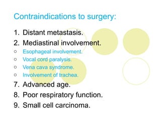 Contraindications to surgery:
1. Distant metastasis.
2. Mediastinal involvement.
o   Esophageal involvement.
o   Vocal cord paralysis.
o   Vena cava syndrome.
o   Involvement of trachea.
7. Advanced age.
8. Poor respiratory function.
9. Small cell carcinoma.
 