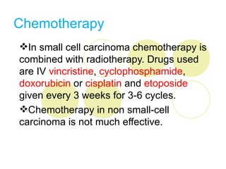 Chemotherapy
In small cell carcinoma chemotherapy is
combined with radiotherapy. Drugs used
are IV vincristine, cyclophosphamide,
doxorubicin or cisplatin and etoposide
given every 3 weeks for 3-6 cycles.
Chemotherapy in non small-cell
carcinoma is not much effective.
 
