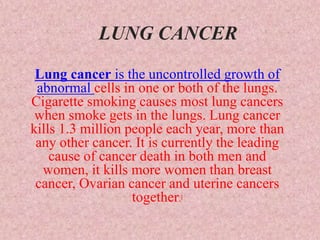 LUNG CANCER
Lung cancer is the uncontrolled growth of
abnormal cells in one or both of the lungs.
Cigarette smoking causes most lung cancers
when smoke gets in the lungs. Lung cancer
kills 1.3 million people each year, more than
any other cancer. It is currently the leading
cause of cancer death in both men and
women, it kills more women than breast
cancer, Ovarian cancer and uterine cancers
together.[
 