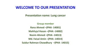 WELCOME TO OUR PRESENTATION
Presentation name: Lung cancer
Group member
Rana Ahmed –(PHA -14001)
Mahfujul Hasan –(PHA -14002)
Nasim Ahmed –(PHA -14013)
Md. Faisal Amin –(PHA -14014)
Saidur Rahman Chowdhury –(PHA -14015)
 