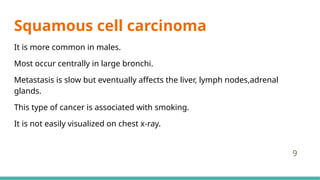 Squamous cell carcinoma
It is more common in males.
Most occur centrally in large bronchi.
Metastasis is slow but eventually affects the liver, lymph nodes,adrenal
glands.
This type of cancer is associated with smoking.
It is not easily visualized on chest x-ray.
9
 