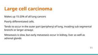 Large cell carcinoma
Makes up 15-20% of all lung cancers
Poorly differentiated cells.
Tends to occur in the outer part (periphery) of lung, invading sub segmental
bronchi or larger airways
Metastasis is slow, but early metastasis occur in kidney, liver as well as
adrenal glands
11
 