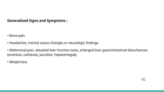 Generalized Signs and Symptoms :
• Bone pain
• Headaches, mental status changes or neurologic findings
• Abdominal pain, elevated liver function tests, enlarged liver, gastrointestinal disturbances
(anorexia, cachexia), jaundice, hepatomegaly
• Weight loss
16
 