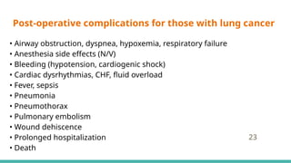 Post-operative complications for those with lung cancer
• Airway obstruction, dyspnea, hypoxemia, respiratory failure
• Anesthesia side effects (N/V)
• Bleeding (hypotension, cardiogenic shock)
• Cardiac dysrhythmias, CHF, fluid overload
• Fever, sepsis
• Pneumonia
• Pneumothorax
• Pulmonary embolism
• Wound dehiscence
• Prolonged hospitalization
• Death
23
 