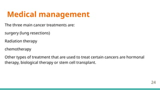 Medical management
The three main cancer treatments are:
surgery (lung resections)
Radiation therapy
chemotherapy
Other types of treatment that are used to treat certain cancers are hormonal
therapy, biological therapy or stem cell transplant.
24
 