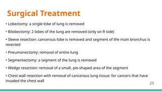 Surgical Treatment
• Lobectomy: a single lobe of lung is removed
• Bilobectomy: 2 lobes of the lung are removed (only on R side)
• Sleeve resection: cancerous lobe is removed and segment of the main bronchus is
resected
• Pneumonectomy: removal of entire lung
• Segmentectomy: a segment of the lung is removed
• Wedge resection: removal of a small, pie-shaped area of the segment
• Chest wall resection with removal of cancerous lung tissue: for cancers that have
invaded the chest wall
25
 