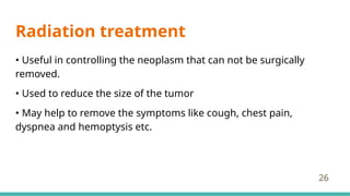 Radiation treatment
• Useful in controlling the neoplasm that can not be surgically
removed.
• Used to reduce the size of the tumor
• May help to remove the symptoms like cough, chest pain,
dyspnea and hemoptysis etc.
26
 