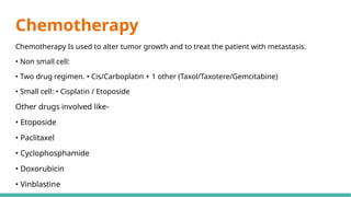 Chemotherapy
Chemotherapy Is used to alter tumor growth and to treat the patient with metastasis.
• Non small cell:
• Two drug regimen. • Cis/Carboplatin + 1 other (Taxol/Taxotere/Gemcitabine)
• Small cell: • Cisplatin / Etoposide
Other drugs involved like-
• Etoposide
• Paclitaxel
• Cyclophosphamide
• Doxorubicin
• Vinblastine
 