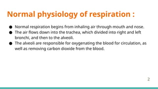 Normal physiology of respiration :
● Normal respiration begins from inhaling air through mouth and nose.
● The air flows down into the trachea, which divided into right and left
bronchi, and then to the alveoli.
● The alveoli are responsible for oxygenating the blood for circulation, as
well as removing carbon dioxide from the blood.
2
 