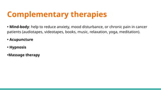 Complementary therapies
• Mind-body: help to reduce anxiety, mood disturbance, or chronic pain in cancer
patients (audiotapes, videotapes, books, music, relaxation, yoga, meditation).
• Acupuncture
• Hypnosis
•Massage therapy
 