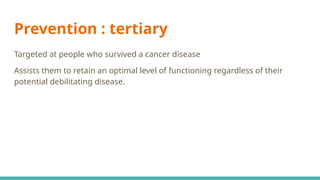 Prevention : tertiary
Targeted at people who survived a cancer disease
Assists them to retain an optimal level of functioning regardless of their
potential debilitating disease.
 