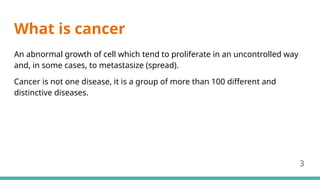 What is cancer
An abnormal growth of cell which tend to proliferate in an uncontrolled way
and, in some cases, to metastasize (spread).
Cancer is not one disease, it is a group of more than 100 different and
distinctive diseases.
3
 