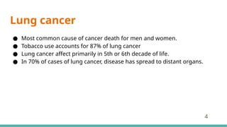 Lung cancer
● Most common cause of cancer death for men and women.
● Tobacco use accounts for 87% of lung cancer
● Lung cancer affect primarily in 5th or 6th decade of life.
● In 70% of cases of lung cancer, disease has spread to distant organs.
4
 