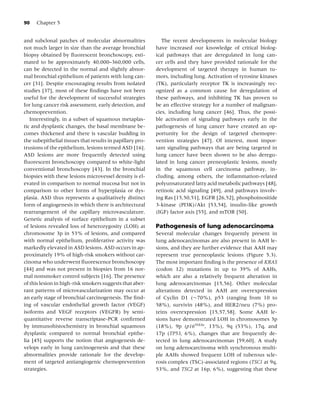 90   Chapter 5


and subclonal patches of molecular abnormalities              The recent developments in molecular biology
not much larger in size than the average bronchial         have increased our knowledge of critical biolog-
biopsy obtained by ﬂuorescent bronchoscopy, esti-          ical pathways that are deregulated in lung can-
mated to be approximately 40,000–360,000 cells,            cer cells and they have provided rationale for the
can be detected in the normal and slightly abnor-          development of targeted therapy in human tu-
mal bronchial epithelium of patients with lung can-        mors, including lung. Activation of tyrosine kinases
cer [31]. Despite encouraging results from isolated        (TK), particularly receptor TK is increasingly rec-
studies [37], most of these ﬁndings have not been          ognized as a common cause for deregulation of
useful for the development of successful strategies        these pathways, and inhibiting TK has proven to
for lung cancer risk assessment, early detection, and      be an effective strategy for a number of malignan-
chemoprevention.                                           cies, including lung cancer [46]. Thus, the possi-
   Interestingly, in a subset of squamous metaplas-        ble activation of signaling pathways early in the
tic and dysplastic changes, the basal membrane be-         pathogenesis of lung cancer have created an op-
comes thickened and there is vascular budding in           portunity for the design of targeted chemopre-
the subepithelial tissues that results in papillary pro-   vention strategies [47]. Of interest, most impor-
trusions of the epithelium, lesions termed ASD [16].       tant signaling pathways that are being targeted in
ASD lesions are more frequently detected using             lung cancer have been shown to be also deregu-
ﬂuorescent bronchoscopy compared to white-light            lated in lung cancer preneoplastic lesions, mostly
conventional bronchoscopy [43]. In the bronchial           in the squamous cell carcinoma pathway, in-
biopsies with these lesions microvessel density is el-     cluding, among others, the inﬂammation-related
evated in comparison to normal mucosa but not in           polyunsaturated fatty acid metabolic pathways [48],
comparison to other forms of hyperplasia or dys-           retinoic acid signaling [49], and pathways involv-
plasia. ASD thus represents a qualitatively distinct       ing Ras [15,50,51], EGFR [26,52], phosphoinositide
form of angiogenesis in which there is architectural       3-kinase (PI3K)/Akt [53,54], insulin-like growth
rearrangement of the capillary microvasculature.           (IGF) factor axis [55], and mTOR [50].
Genetic analysis of surface epithelium in a subset
of lesions revealed loss of heterozygosity (LOH) at        Pathogenesis of lung adenocarcinoma
chromosome 3p in 53% of lesions, and compared              Several molecular changes frequently present in
with normal epithelium, proliferative activity was         lung adenocarcinomas are also present in AAH le-
markedly elevated in ASD lesions. ASD occurs in ap-        sions, and they are further evidence that AAH may
proximately 19% of high-risk smokers without car-          represent true preneoplastic lesions (Figure 5.3).
cinoma who underwent ﬂuorescence bronchoscopy              The most important ﬁnding is the presence of KRAS
[44] and was not present in biopsies from 16 nor-          (codon 12) mutations in up to 39% of AAHs,
mal nonsmoker control subjects [16]. The presence          which are also a relatively frequent alteration in
of this lesion in high-risk smokers suggests that aber-    lung adenocarcinomas [15,56]. Other molecular
rant patterns of microvascularization may occur at         alterations detected in AAH are overexpression
an early stage of bronchial carcinogenesis. The ﬁnd-       of Cyclin D1 (∼70%), p53 (ranging from 10 to
ing of vascular endothelial growth factor (VEGF)           58%), survivin (48%), and HER2/neu (7%) pro-
isoforms and VEGF receptors (VEGFR) by semi-               teins overexpression [15,57,58]. Some AAH le-
quantitative reverse transcriptase-PCR conﬁrmed            sions have demonstrated LOH in chromosomes 3p
by immunohistochemistry in bronchial squamous              (18%), 9p (p16INK4a , 13%), 9q (53%), 17q, and
dysplastic compared to normal bronchial epithe-            17p (TP53, 6%), changes that are frequently de-
lia [45] supports the notion that angiogenesis de-         tected in lung adenocarcinomas [59,60]. A study
velops early in lung carcinogenesis and that these         on lung adenocarcinoma with synchronous multi-
abnormalities provide rationale for the develop-           ple AAHs showed frequent LOH of tuberous scle-
ment of targeted antiangiogenic chemoprevention            rosis complex (TSC)-associated regions (TSC1 at 9q,
strategies.                                                53%, and TSC2 at 16p, 6%), suggesting that these
 