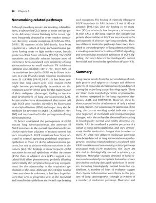 94   Chapter 5


Nonsmoking-related pathways                            such mutations. The ﬁnding of relatively infrequent
                                                       EGFR mutations in AAH lesions (3 out of 40 ex-
Although most lung cancers are smoking-related tu-     amined) [101,102], and the ﬁnding of no muta-
mors, a subset of NSCLCs arises in never smoker pa-    tion [95] or relatively low frequency of mutation
tients. Adenocarcinoma histology is the tumor type     in true BACs of the lung, support the concept that
most frequently detected in never smoker popula-       genetic abnormalities of EGFR are no relevant in the
tion. Recently, somatic mutations of EGFR and HER-     pathogenesis of alveolar-type lung neoplasia. Thus,
2/NEU, TK members of the ErbB family, have been        two different molecular pathways have been iden-
reported in a subset of lung adenocarcinoma pa-        tiﬁed in the pathogenesis of lung adenocarcinoma,
tients having never or light smoker status, female     a smoking-associated activation of KRAS signaling,
gender and East Asian ethnicity [89–96]. The EGFR      and nonsmoking-associated activation of EGFR sig-
mutations are clinically relevant because most of      naling, the latter detected in histologically normal
them have been associated with sensitivity of lung     bronchial and bronchiolar epithelium (Figure 5.3).
adenocarcinoma to small molecule TK inhibitors
(geﬁtinib and erlotinib) [89–91,97]. Over 80% of
the mutations detected in EGFR are in-frame dele-      Summary
tions in exon 19 and a single missense mutation in
exon 21 (L858R) [89–92,94,95]. It has been pro-        Lung cancer results from the accumulation of mul-
posed that lung cancer cells with mutant EGFR          tiple genetic and epigenetic changes and different
might become physiologically dependent on the          patterns of molecular alterations have been detected
continued activity of the gene for the maintenance     among the major lung cancer histology types. There
of their malignant phenotype, leading to acceler-      are three main morphologic forms of preneoplas-
ated development of lung adenocarcinoma [25].          tic lesions recognized in the lung: squamous dys-
Recent studies have demonstrated that tumor cell       plasias, AAH, and DIPENECH. However, these le-
high EGFR copy number, identiﬁed by ﬂuorescent         sions account for the development of only a subset
in situ hybridization (FISH) technique, may also be    of lung cancers. For squamous cell carcinoma of the
predictor for response to EGFR TK inhibitors [98–      lung, the current working model indicates a step-
100] and may involved in the pathogenesis of lung      wise sequence of molecular and histopathological
adenocarcinoma.                                        changes, with the molecular abnormalities starting
   To better understand the pathogenesis of EGFR       in histologically normal and mildly abnormal ep-
mutant lung adenocarcinomas, the presence of           ithelia. AAH is considered a putative precursor of a
EGFR mutations in the normal bronchial and bron-       subset of lung adenocarcinoma, and they demon-
chiolar epithelium adjacent to mutant tumors has       strate similar molecular changes than invasive tu-
been investigated. EGFR mutations have been de-        mors. At least, two different molecular pathways
tected in normal appearing peripheral respiratory      have been detected in lung adenocarcinoma patho-
epithelium in 9 out 21 (44%) adenocarcinoma pa-        genesis: smoking-related pathways associated with
tients, but not in patients without mutations in the   KRAS mutations and nonsmoking-related pathways
tumors [26]. The ﬁndings of more frequent EGFR         associated with EGFR mutations; the latter are
mutations in normal epithelium within the tumor        detected in histologically normal respiratory ep-
(43%) than in adjacent sites (24%) suggest a lo-       ithelium. Molecular changes detected in lung tu-
calized ﬁeld effect phenomenon, probably affecting     mors and associated preneoplastic lesions have been
preferentially the peripheral lung airway compart-     detected in smoking-damaged epithelium of smok-
ment, for this abnormality in the respiratory ep-      ers, including histologically normal bronchial ep-
ithelium of the lung. Although the cell type having    ithelium. A number of lines of evidence suggest
those mutations is unknown, it has been hypothe-       that chronic inﬂammation contributes to the pro-
sized that stem or progenitor cells of the bronchial   cess of lung carcinogenesis through activation of
and bronchiolar epithelium are the cell type bearing   a number of molecular pathways. Molecular and
 