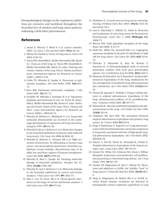 Preneoplastic Lesions of the Lung          95


histopathological changes in the respiratory epithe-           13 Mulshine JL. Current issues in lung cancer screening.
lium are extensive and multifocal throughout the                  Oncology (Williston Park) Nov 2005; 19(13):1724–30;
bronchial tree of smokers and lung cancer patients,               discussion 30–1.
indicating a ﬁeld effect phenomenon.                           14 Lam S, MacAulay C, leRiche JC, Palcic B. Detection
                                                                  and localization of early lung cancer by ﬂuorescence
                                                                  bronchoscopy. Cancer Dec 1, 2000; 89(Suppl 11):
References                                                        2468–73.
                                                               15 Westra WH. Early glandular neoplasia of the lung.
  1 Jemal A, Murray T, Ward E et al. Cancer statistics,           Respir Med 2000; 1:163–9.
    2005. CA Cancer J Clin Jan–Feb 2005; 55(1):10–30.          16 Keith RL, Miller YE, Gemmill RM et al. Angiogenic
  2 Minna JD, Gazdar A. Focus on lung cancer. Cancer Cell         squamous dysplasia in bronchi of individuals at high
    2002; 1:49–52.                                                risk for lung cancer. Clin Cancer Res 2000; 6(5):1616–
  3 Travis WD, Brambilla E, Muller-Hermelink HK, Harris           25.
    CC. Tumours of the lung. In: Travis WD, Brambilla E,       17 Ohtsuka T, Watanabe K, Kaji M, Naruke T,
    Muller-Hermelink HK, Harris CC (eds). Pathology and           Suemasu K. A clinicopathological study of resected
    Genetics: Tumours of the Lung, Pleura, Thymus and Heart.      pulmonary nodules with focal pure ground-glass
    Lyon: International Agency for Research on Cancer             opacity. Eur J Cardiothorac Surg Jul 2006; 30(1):160–3.
    (IARC), 2004:9–124.                                        18 Kitamura H, Kameda Y, Ito T, Hayashi H. Atypical ade-
  4 Colby TV, Wistuba II, Gazdar A. Precursors to pul-            nomatous hyperplasia of the lung. Implications for
    monary neoplasia. Adv Anat Pathol 1998; 5(4):205–             the pathogenesis of peripheral lung adenocarcinoma
    15.                                                           [see comments]. Am J Clin Pathol 1999; 111(5):610–
  5 Kerr KM. Pulmonary preinvasive neoplasia. J Clin              22.
    Pathol 2001; 54:257–71.                                    19 Osanai M, Igarashi T, Yoshida Y. Unique cellular fea-
  6 Franklin W, Wistuba I, Geisinger K et al. Squamous            tures in atypical adenomatous hyperplasia of the
    dysplasia and carcinoma in situ. In: Travis W, Bram-          lung: ultrastructural evidence of its cytodifferentia-
    billa E, Muller-Hermelink HK, Harris CC (eds). Pathol-        tion. Ultrastruct Pathol 2001; 25:367–73.
    ogy and Genetics Tumors of the Lung, Pleura, Thymus and    20 Nakanishi K. Alveolar epithelial hyperplasia and ade-
    Heart. Lyon: International Agency for Research on             nocarcinoma of the lung. Arch Pathol Lab Med 1990;
    Cancer (IARC), 2004:68–72.                                    114(4):363–8.
  7 Wistuba II, Behrens C, Milchgrub S et al. Sequential       21 Chapman AD, Kerr KM. The association between
    molecular abnormalities are involved in the multi-            atypical adenomatous hyperplasia and primary lung
    stage development of squamous cell lung carcinoma.            cancer. Br J Cancer 2000; 83:632–6.
    Oncogene 1999; 18:643–50.                                  22 Koga T, Hashimoto S, Sugio K et al. Lung adenocarci-
  8 Wistuba II, Berry J, Behrens C et al. Molecular changes       noma with bronchioloalveolar carcinoma component
    in the bronchial epithelium of patients with small cell       is frequently associated with foci of high-grade atyp-
    lung cancer. Clin Cancer Res 2000; 6:2604–10.                 ical adenomatous hyperplasia. Am J Clin Pathol 2002;
  9 Wistuba II, Behrens C, Virmani AK et al. High res-            117:464–70.
    olution chromosome 3p allelotyping of human lung           23 Yokose T, Doi M, Tanno K, Yamazaki K, Ochiai A.
    cancer and preneoplastic/preinvasive bronchial ep-            Atypical adenomatous hyperplasia of the lung in au-
    ithelium reveals multiple, discontinuous sites of 3p          topsy cases. Lung Cancer 2001; 33:155–61.
    allele loss and three regions of frequent breakpoints.     24 Armas OA, White DA, Erlanson RA, Rosai J. Diffuse
    Cancer Res 2000; 60(7):1949–60.                               idiopathic pulmonary neuroendocrine cell prolifera-
 10 Wistuba II, Mao L, Gazdar AF. Smoking molecular               tion presenting as interstitial lung disease. Am J Surg
    damage in bronchial epithelium. Oncogene Oct 21,              Pathol 1995; 19:963–70.
    2002; 21(48):7298–306.                                     25 Gazdar AF, Shigematsu H, Herz J, Minna JD. Muta-
 11 Wistuba II, Lam S, Behrens C et al. Molecular damage          tions and addiction to EGFR: the Achilles “heal” of
    in the bronchial epithelium of current and former             lung cancers? Trends Mol Med Oct 2004; 10(10):481–
    smokers. J Natl Cancer Inst 1997; 89:1366–73.                 6.
 12 Mao L, Lee JS, Kurie JM et al. Clonal genetic alter-       26 Tang X, Shigematsu H, Bekele BN et al. EGFR ty-
    ations in the lungs of current and former smokers. J          rosine kinase domain mutations are detected in
    Natl Cancer Inst 1997; 89:857–62.                             histologically normal respiratory epithelium in lung
 