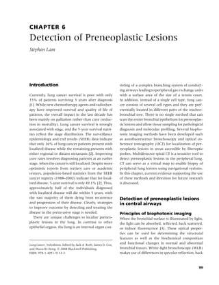 CHAPTER 6
Detection of Preneoplastic Lesions
Stephen Lam




Introduction                                                      sisting of a complex branching system of conduct-
                                                                  ing airways leading to peripheral gas exchange units
Currently, lung cancer survival is poor with only                 with a surface area of the size of a tennis court.
15% of patients surviving 5 years after diagnosis                 In addition, instead of a single cell type, lung can-
[1]. While new chemotherapy agents and radiother-                 cer consists of several cell types and they are pref-
apy have improved survival and quality of life of                 erentially located in different parts of the tracheo-
patients, the overall impact in the last decade has               bronchial tree. There is no single method that can
been mainly on palliation rather than cure (reduc-                scan the entire bronchial epithelium for preneoplas-
tion in mortality). Lung cancer survival is strongly              tic lesions and allow tissue sampling for pathological
associated with stage, and the 5-year survival statis-            diagnosis and molecular proﬁling. Several biopho-
tics reﬂect the stage distribution. The surveillance              tonic imaging methods have been developed such
epidemiology and end results (SEER) data indicate                 as autoﬂuorescence bronchoscopy and optical co-
that only 16% of lung cancer patients present with                herence tomography (OCT) for localization of pre-
localized disease while the remaining presents with               neoplastic lesions in areas accessible by ﬁberoptic
either regional or distant metastasis [2]. Improving              probes. Multidetector spiral CT is a sensitive tool to
cure rates involves diagnosing patients at an earlier             detect preneoplastic lesions in the peripheral lung.
stage, when the cancer is still localized. Despite more           CT can serve as a virtual map to enable biopsy of
optimistic reports from tertiary care or academic                 peripheral lung lesions using navigational systems.
centers, population-based statistics from the SEER                In this chapter, current evidence supporting the use
cancer registry (1988–2002) indicate that for local-              of these methods and direction for future research
ized disease, 5-year survival is only 49.1% [2]. Thus,            is discussed.
approximately half of the individuals diagnosed
with localized disease will die within 5 years, with
the vast majority of them dying from recurrence                   Detection of preneoplastic lesions
and progression of their disease. Clearly, strategies             in central airways
to improve outcome by detecting and treating the
disease in the preinvasive stage is needed.                       Principles of biophotonic imaging
   There are unique challenges to localize preneo-                When the bronchial surface is illuminated by light,
plastic lesions in the lung. In contrast to other                 the light can be absorbed, reﬂected, back scattered,
epithelial organs, the lung is an internal organ con-             or induce ﬂuorescence [3]. These optical proper-
                                                                  ties can be used for determining the structural
                                                                  features as well as the biochemical composition
Lung Cancer, 3rd edition. Edited by Jack A. Roth, James D. Cox,
                                                                  and functional changes in normal and abnormal
and Waun Ki Hong. c 2008 Blackwell Publishing,                    bronchial tissues. White-light bronchoscopy (WLB)
ISBN: 978-1-4051-5112-2.                                          makes use of differences in specular reﬂection, back



                                                                                                                     99
 