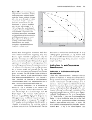 Detection of Preneoplastic Lesions      103


Figure 6.1 Receiver operating curve                        100
of quantitative ﬂuorescence imaging
using red to green intensity ratios of
areas that showed moderate dysplasia
                                                            80
(N = 50), severe dysplasia (N = 8) or
carcinoma in situ (N = 15) versus
those that were normal (N = 462),
hyperplasia (N = 1581), metaplasia                          60




                                             Sensitivity
(N = 455) or mild dysplasia (N =
549) on biopsy. The sensitivity and                                  WLB
speciﬁcity of six reported clinical trials                  40
using the LIFE-Lung device in the                                    LIFE-Lung
white-light examination mode (WLB)
or the autoﬂuorescence examination
                                                            20
(LIFE-Lung) mode are represented
by • or respectively. Subjective
scorings paralleled the objective
measurements with higher                                     0
sensitivities associated with lower                              0      20          40             60         80          100

speciﬁcities and vice versa.                                                         Specificity




lesions show more genetic alterations than those                        been used to improve the speciﬁcity of AFB is by
with normal ﬂuorescence suggesting they may                             adding optical spectroscopy [37,38]. Further stud-
have a higher potential for progression [33]. The                       ies are required to determine the practicality of per-
presence of multiple areas of abnormal autoﬂuores-                      forming spectroscopy during a standard broncho-
cence, notwithstanding the histopathology grade,                        scopic procedure.
appears to be a risk factor for subsequent develop-
ment of lung cancer. Pasic et al. evaluated a group of                  Indications for autoﬂuorescence
46 subjects with either previous aerodigestive can-                     bronchoscopy
cer or sputum atypia and reported that the pres-
ence of two or more areas of abnormal autoﬂuores-                       Evaluation of patients with high-grade
cence increased the risk of developing subsequent                       sputum atypia
lung cancer over the next 4 years compared to sub-                      There is no controversy that a ﬁnding of cells sus-
jects with only one suspicious area (50% versus 8%)                     picious or diagnostic of malignancy on sputum cy-
[34]. Therefore, the presence of autoﬂuorescence                        tology examination requires further investigation,
abnormalities in some cases may be an indicator of                      usually bronchoscopy and CT scanning. Sato et al.
ﬁeld cancerization and increased cancer risk.                           reported a marked improvement in survival of pa-
   False-positive ﬂuorescence can be minimized by                       tients with a sputum diagnosis of squamous cell car-
the use of OCT. In principle, OCT is similar to en-                     cinoma and negative chest radiographs who were
doscopic ultrasound. Instead of sound waves, OCT                        treated following bronchoscopic localization of the
uses infrared light. Back scattered light from dif-                     cancer compared to a group with the same diagno-
ferent layers of the bronchial wall is captured to                      sis but declined treatment. The treated group had a
form an image [35,36]. High-grade dysplasia and                         94.9% survival at 10 years and the untreated group
CIS appears as a multilayer structure compare to                        had a 33.5% survival in the same time period [26].
normal, hyperplasia or metaplasia. An example of                           Severe atypia on sputum cytology examination
OCT imaging is shown in Figure 6.2. The ability to                      has been reported in several studies to have a risk
visualize structures below the bronchial surface is                     of developing lung cancer within 2 years of approx-
a distinct improvement. Another approach that has                       imately 45% [39,40]. In the Johns Hopkins Early
 
