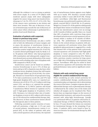 Detection of Preneoplastic Lesions     105


although the evidence is not as strong as patients        rate of metachronous lesions appears even higher
with severe atypia. In a series of 79 subjects with       with up to nearly 30% develop a second central
moderate sputum atypia with chest radiographs             carcinoma within 4 years [40–43,47–49]. Postop-
negative for cancer, lung cancer was found at bron-       erative surveillance white-light and ﬂuorescence
choscopy in 5 (6.3%; 95% CI, 0.7–11%) [32]. Two           bronchoscopy was performed in patients with com-
of the cancers were carcinoma in situ lesions and         pletely resected NSCLC [34,49,50]. In 25 patients,
three were invasive. This rate of discovery of can-       Weigel et al. found 12% of the patients subsequently
cer at bronchoscopy exceeds the rate of discovery of      developed three lesions of moderate/severe dyspla-
colon cancer when colonoscopy is performed for a          sia and one microinvasive cancer over an average
positive fecal occult blood test.                         of 20.5 months of follow-up [48]. Pasic et al., found
                                                          that 28% of patients with a previous lung cancer
Evaluation of patients with suspected,                    developed metachronous central squamous cell car-
known or previous lung cancer                             cinoma within a median of 47 months of follow-
Autoﬂuorescence bronchoscopy can play a useful            up [34]. The predominance of metachronous
role in both the delineation of tumor margins and         lesions in the central airways in patients with pre-
to assess the presence of synchronous lesions in          vious squamous cell carcinoma versus those with
patients with early lung cancer who are being as-         peripheral adenocarcinoma is suggested by a study
sessed for curative surgical resection [32–35,42,43].     that showed 30% of the patients with a previously
A careful clinical–pathological study by Ikeda et al.     resected squamous cell carcinoma had high-grade
in 30 patients with NSCLC who had preoperative            dysplasia or worse compared to only 4% with a
AFB examination and subsequently surgical resec-          previously resected adenocarcinoma [51]. Patients
tion showed more accurate delineation of the tumor        with a previous curative resection for lung cancer
extent as well as ﬁnding other sites of dysplasia with    are at high risk of developing second primary lung
AFB compared to WLB [17,44].                              cancers. Surveillance AFB may be useful in those
   Synchronous cancer can be found on autoﬂuo-            with previous squamous cell carcinoma who have
rescence bronchoscopy in up to 15% of these pa-           good performance status and no signiﬁcant comor-
tients and up to 44% of patients may also have other      bidities.
moderate/severe dysplastic lesions that will require
bronchoscopic follow-up [19,43,45,46]. For exam-          Patients with early central lung cancer
ple, Pierard et al. found that in 43 preoperative lung,   eligible for curative endobronchial therapy
9.3% had a synchronous occult CIS, and 19% had            When considering an early central carcinoma for
high-grade dysplasia [45]. Lam et al. reported syn-       curative endobronchial therapy, autoﬂuorescence
chronous site of CIS in 15% of 53 subjects with lung      examination plays an important role in determining
cancer [19]. van Rens et al. reported the preoper-        the extent of the lesion. Complete response after en-
ative evaluation of 72 NSCLC patients and found           dobronchial therapy such as photodynamic therapy
3 synchronous NSCLC lesions in 3 patients (4.2%)          is inﬂuenced by the surface area of the lesion and
and 13 high-grade dysplasia in 10 patients (14%)          whether all margins can be visualized [52]. These
[43]. Venmans et al. detected other sites of moder-       factors have an important impact on the success of
ate dysplasia or worse in 44% subjects with a known       endobronchial treatment, and cannot be accurately
site of CIS referred for endobronchial therapy [46].      assessed with white-light bronchoscopy. Sutedja
The discovery of these synchronous lesions altered        et al. performed AFB on 23 patients referred for in-
the therapeutic plan in these patients.                   traluminal therapy of NSCLC following WLB [53].
   Following successful curative resection of nons-       In four, CT scans showed the lesions too extensive
mall cell carcinoma, a high rate (1–3% per year)          for intraluminal therapy. In the remaining 19 pa-
of second primary (metachronous) tumors is re-            tients, 13 patients (68%) were found to have le-
ported [47]. In the subset of patients with prior         sions too extensive for intraluminal therapy by AFB
early central squamous cell carcinoma, the reported       examination.
 
