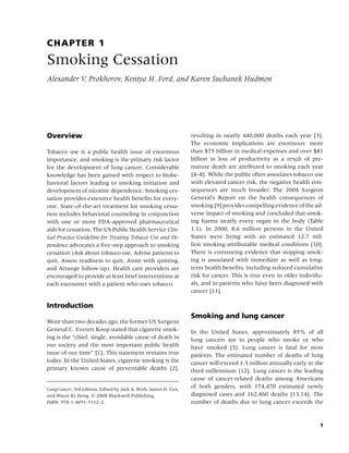 CHAPTER 1
Smoking Cessation
Alexander V. Prokhorov, Kentya H. Ford, and Karen Suchanek Hudmon




Overview                                                          resulting in nearly 440,000 deaths each year [3].
                                                                  The economic implications are enormous: more
Tobacco use is a public health issue of enormous                  than $75 billion in medical expenses and over $81
importance, and smoking is the primary risk factor                billion in loss of productivity as a result of pre-
for the development of lung cancer. Considerable                  mature death are attributed to smoking each year
knowledge has been gained with respect to biobe-                  [4–8]. While the public often associates tobacco use
havioral factors leading to smoking initiation and                with elevated cancer risk, the negative health con-
development of nicotine dependence. Smoking ces-                  sequences are much broader. The 2004 Surgeon
sation provides extensive health beneﬁts for every-               General’s Report on the health consequences of
one. State-of-the-art treatment for smoking cessa-                smoking [9] provides compelling evidence of the ad-
tion includes behavioral counseling in conjunction                verse impact of smoking and concluded that smok-
with one or more FDA-approved pharmaceutical                      ing harms nearly every organ in the body (Table
aids for cessation. The US Public Health Service Clin-            1.1). In 2000, 8.6 million persons in the United
ical Practice Guideline for Treating Tobacco Use and De-          States were living with an estimated 12.7 mil-
pendence advocates a ﬁve-step approach to smoking                 lion smoking-attributable medical conditions [10].
cessation (Ask about tobacco use, Advise patients to              There is convincing evidence that stopping smok-
quit, Assess readiness to quit, Assist with quitting,             ing is associated with immediate as well as long-
and Arrange follow-up). Health care providers are                 term health beneﬁts, including reduced cumulative
encouraged to provide at least brief interventions at             risk for cancer. This is true even in older individu-
each encounter with a patient who uses tobacco.                   als, and in patients who have been diagnosed with
                                                                  cancer [11].

Introduction
                                                                  Smoking and lung cancer
More than two decades ago, the former US Surgeon
General C. Everett Koop stated that cigarette smok-               In the United States, approximately 85% of all
ing is the “chief, single, avoidable cause of death in            lung cancers are in people who smoke or who
our society and the most important public health                  have smoked [3]. Lung cancer is fatal for most
issue of our time” [1]. This statement remains true               patients. The estimated number of deaths of lung
today. In the United States, cigarette smoking is the             cancer will exceed 1.3 million annually early in the
primary known cause of preventable deaths [2],                    third millennium [12]. Lung cancer is the leading
                                                                  cause of cancer-related deaths among Americans
Lung Cancer, 3rd edition. Edited by Jack A. Roth, James D. Cox,
                                                                  of both genders, with 174,470 estimated newly
and Waun Ki Hong. c 2008 Blackwell Publishing,                    diagnosed cases and 162,460 deaths [13,14]. The
ISBN: 978-1-4051-5112-2.                                          number of deaths due to lung cancer exceeds the



                                                                                                                     1
 