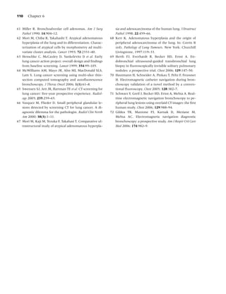 110    Chapter 6


61 Miller R. Bronchoalveolar cell adenomas. Am J Surg              sia and adenocarcinoma of the human lung. Ultrastruct
   Pathol 1990; 14:904–12.                                         Pathol 1998; 22:459–66.
62 Mori M, Chiba R, Takahashi T. Atypical adenomatous         68   Kerr K. Adenomatous hyperplasia and the origin of
   hyperplasia of the lung and its differentiation. Charac-        peripheral adenocarcinoma of the lung. In: Corrin B
   terization of atypical cells by morphometry ad multi-           (ed). Pathology of Lung Tumours. New York: Churchill
   variate cluster analysis. Cancer 1993; 72:2331–40.              Livingstone, 1997:119–33.
63 Henschke C, McCauley D, Yankelevitz D et al. Early         69   Herth FJ, Everhardt R, Becker HD, Ernst A. En-
   lung cancer action project: overall design and ﬁndings          dobronchial ultrasound-guided transbronchial lung
   from baseline screening. Lancet 1999; 354:99–105.               biopsy in ﬂuoroscopically invisible solitary pulmonary
64 McWilliams AM, Mayo JR, Ahn MI, MacDonald SLS,                  nodules: a prospective trial. Chest 2006; 129:147–50.
   Lam S. Lung cancer screening using multi-slice thin-       70   Hautmann H, Schneider A, Pinkau T, Peltz F, Feussner
   section computed tomography and autoﬂuorescence                 H. Electromagnetic catheter navigation during bron-
   bronchoscopy. J Thorac Oncol 2006; 1(1):61–8.                   choscopy validation of a novel method by a conven-
65 Swensen SJ, Jett JR, Hartman TE et al. CT screening for         tional ﬂuoroscopy. Chest 2005; 128:382–7.
   lung cancer: ﬁve-year prospective experience. Radiol-      71   Schwarz Y, Greif J, Becker HD, Ernst A, Mehta A. Real-
   ogy 2005; 235:259–65.                                           time electromagnetic navigation bronchoscopy to pe-
66 Vazquez M, Flieder D. Small peripheral glandular le-            ripheral lung lesions using overlaid CT images: the ﬁrst
   sions detected by screening CT for lung cancer. A di-           human study. Chest 2006; 129:988–94.
   agnostic dilemma for the pathologist. Radiol Clin North    72   Gildea TR, Mazzone PJ, Karnak D, Meziane M,
   Am 2000; 38(3):1–11.                                            Mehta AC. Electromagnetic navigation diagnostic
67 Mori M, Kaji M, Tezuka F, Takahasi T. Comparative ul-           bronchoscopy: a prospective study. Am J Respir Crit Care
   trastructural study of atypical adenomatous hyperpla-           Med 2006; 174:982–9.
 