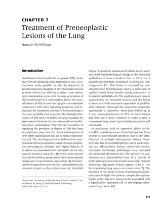 CHAPTER 7
Treatment of Preneoplastic
Lesions of the Lung
Annette McWilliams




Introduction                                                      biopsy. Angiogenic squamous dysplasia is a recently
                                                                  described histopathological change in the bronchial
Localization of intraepithelial neoplasia (IEN) (mod-             epithelium of heavy smokers that is felt to be a
erate/severe dysplasia, and carcinoma in situ (CIS))              possible intermediate biomarker in bronchial car-
has been made possible by the development of                      cinogenesis [5]. This lesion is detected by aut-
autoﬂuorescence imaging of the bronchial mucosa                   oﬂuorescence bronchoscopy and is a collection of
as these lesions are difﬁcult to detect with white-               capillary-sized blood vessels closely juxtaposed to
light examination even with the new generation of                 dysplastic epithelial cells. The capillary loops project
videoendoscopes [1]. Information about the natu-                  upward into the bronchial mucosa and the lesion
ral history of IEN is now emerging but considerable               is associated with increased expression of prolifer-
controversy still exists regarding prognosis and in-              ative markers. Although the long-term prognostic
dications for treatment. Currently, histopathology is             signiﬁcance is unknown, short-term follow-up at
the only available tool to predict the biological be-             1 year shows persistence of 45% of these lesions
havior of IEN and it remains the gold standard for                and they were more common in subjects with a
assessment of lesions that are abnormal on autoﬂu-                concurrent lung cancer, particularly squamous cell
orescence examination. Interobserver variation in                 carcinoma.
reporting the presence or degree of IEN has been                     In association with its improved ability to de-
an important issue but the recent development of                  tect IEN, autoﬂuorescence bronchoscopy has been
new WHO classiﬁcation will act to reduce this prob-               shown to have reduced speciﬁcity due to the iden-
lem [2]. The development of endobronchial carci-                  tiﬁcation of multiple false-positive lesions. How-
noma has been proposed to occur through progres-                  ever, this has been challenged by recent data show-
sive premalignant changes and higher degrees of                   ing that false-positive lesions (abnormal autoﬂu-
dysplasia are associated with increased risk for sub-             orescence but benign pathology) have increased
sequent invasive cancer [3]. However, some lesions                chromosomal aberrations [6]. The presence of aut-
may persist without progression, show nonstepwise                 oﬂuorescence abnormalities may be a marker of
progression or spontaneous regression [4]. Interpre-              ﬁeld carcinogenesis and overall cancer risk. Patients
tation of regression rates may be confounded by the               harboring high-grade lesions appear to be at risk
removal of part or the entire lesion by bronchial                 for developing lung cancers at remote sites [7]. The
                                                                  presence of two areas or more of abnormal autoﬂu-
                                                                  orescence in high-risk patients, despite histopatho-
Lung Cancer, 3rd edition. Edited by Jack A. Roth, James D. Cox,
                                                                  logical grade, has been shown to be associated with
and Waun Ki Hong. c 2008 Blackwell Publishing,                    a signiﬁcantly increased risk of developing subse-
ISBN: 978-1-4051-5112-2.                                          quent lung cancer [8].



                                                                                                                     111
 