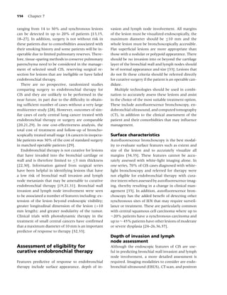 114   Chapter 7


ranging from 14 to 30% and synchronous lesions           vasion and lymph node involvement. All margins
can be detected in up to 20% of patients [13,15,         of the lesion must be visualized endoscopically, the
18–27]. In addition, surgery is not without risk in      maximum diameter should be ≤10 mm and the
these patients due to comorbidities associated with      whole lesion must be bronchoscopically accessible.
their smoking history and some patients will be in-      Flat superﬁcial lesions are more appropriate than
operable due to limited pulmonary reserves. There-       those with a nodular or polypoid appearance. There
fore, tissue-sparing methods to conserve pulmonary       should be no invasion into or beyond the cartilage
parenchyma need to be considered in the manage-          layer of the bronchial wall and lymph nodes should
ment of selected small CIS, reserving surgical re-       be of normal appearance and size [33]. Lesions that
section for lesions that are ineligible or have failed   do not ﬁt these criteria should be referred directly
endobronchial therapy.                                   for curative surgery if the patient is an operable can-
   There are no prospective, randomized studies          didate.
comparing surgery to endobronchial therapy for              Multiple technologies should be used in combi-
CIS and they are unlikely to be performed in the         nation to accurately assess these lesions and assist
near future, in part due to the difﬁculty in obtain-     in the choice of the most suitable treatment option.
ing sufﬁcient number of cases without a very large       These include autoﬂuorescence bronchoscopy, en-
multicenter study [28]. However, outcomes of sim-        dobronchial ultrasound, and computed tomography
ilar cases of early central lung cancer treated with     (CT), in addition to the clinical assessment of the
endobronchial therapy or surgery are comparable          patient and their comorbidities that may inﬂuence
[20,21,29]. In one cost-effectiveness analysis, the      management.
total cost of treatment and follow-up of broncho-
scopically treated small stage 1A cancers in inopera-    Surface characteristics
ble patients was 30% of the cost of standard surgery     Autoﬂuorescence bronchoscopy is the best modal-
in matched operable patients [29].                       ity to evaluate surface features such as extent and
   Endobronchial therapy is not curative for lesions     size of the lesion and to accurately visualize all
that have invaded into the bronchial cartilage or        margins [34,35]. These features cannot be accu-
wall and is therefore limited to ≤3 mm thickness         rately assessed with white-light imaging alone. In
[22,30]. Information gained from surgical series         one series, 70% of CIS cases diagnosed with white-
have been helpful in identifying lesions that have       light bronchoscopy and referred for therapy were
a low risk of bronchial wall invasion and lymph          not eligible for endobronchial therapy with cura-
node metastasis that may be amenable to curative         tive intent when assessed by autoﬂuorescence imag-
endobronchial therapy [19,21,31]. Bronchial wall         ing, thereby resulting in a change in clinical man-
invasion and lymph node involvement were seen            agement [35]. In addition, autoﬂuorescence bron-
to be associated a number of features including: ex-     choscopy has the added beneﬁt of detecting other
tension of the lesion beyond endoscopic visibility;      synchronous sites of IEN that may require surveil-
greater longitudinal dimension of the lesion (>10        lance or treatment. These are particularly common
mm length); and greater nodularity of the tumor.         with central squamous cell carcinoma where up to
Clinical trials with photodynamic therapy in the         ∼20% patients have a synchronous carcinoma and
treatment of small central cancers have conﬁrmed         up to ∼ 45% patients have other lesions of moderate
that a maximum diameter of 10 mm is an important         or severe dysplasia [24–26,36,37].
predictor of response to therapy [32,33].
                                                         Depth of invasion and lymph
                                                         node assessment
Assessment of eligibility for                            Although the endoscopic features of CIS are use-
curative endobronchial therapy                           ful in predicting bronchial wall invasion and lymph
                                                         node involvement, a more detailed assessment is
Features predictive of response to endobronchial         required. Imaging modalities to consider are endo-
therapy include surface appearance, depth of in-         bronchial ultrasound (EBUS), CT scan, and positron
 
