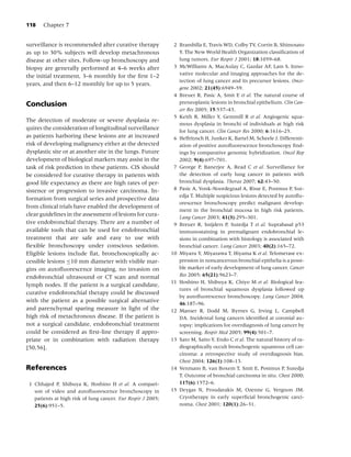 118    Chapter 7


surveillance is recommended after curative therapy             2 Brambilla E, Travis WD, Colby TV, Corrin B, Shimosato
as up to 30% subjects will develop metachronous                  Y. The New World Health Organization classiﬁcation of
disease at other sites. Follow-up bronchoscopy and               lung tumors. Eur Respir J 2001; 18:1059–68.
biopsy are generally performed at 4–6 weeks after              3 McWilliams A, MacAulay C, Gazdar AF, Lam S. Inno-
the initial treatment, 3–6 monthly for the ﬁrst 1–2              vative molecular and imaging approaches for the de-
                                                                 tection of lung cancer and its precursor lesions. Onco-
years, and then 6–12 monthly for up to 5 years.
                                                                 gene 2002; 21(45):6949–59.
                                                               4 Breuer R, Pasic A, Smit E et al. The natural course of
Conclusion                                                       preneoplastic lesions in bronchial epithelium. Clin Can-
                                                                 cer Res 2005; 15:537–43.
                                                               5 Keith R, Miller Y, Gemmill R et al. Angiogenic squa-
The detection of moderate or severe dysplasia re-
                                                                 mous dysplasia in bronchi of individuals at high risk
quires the consideration of longitudinal surveillance            for lung cancer. Clin Cancer Res 2000; 6:1616–25.
as patients harboring these lesions are at increased           6 Helfritzsch H, Junker K, Bartel M, Scheele J. Differenti-
risk of developing malignancy either at the detected             ation of positive autoﬂuorescence bronchoscopy ﬁnd-
dysplastic site or at another site in the lungs. Future          ings by comparative genomic hybridization. Oncol Rep
development of biological markers may assist in the              2002; 9(4):697–701.
task of risk prediction in these patients. CIS should          7 George P, Banerjee A, Read C et al. Surveillance for
be considered for curative therapy in patients with              the detection of early lung cancer in patients with
good life expectancy as there are high rates of per-             bronchial dysplasia. Thorax 2007; 62:43–50.
sistence or progression to invasive carcinoma. In-             8 Pasic A, Vonk-Noordegraaf A, Risse E, Postmus P, Sut-
                                                                 edja T. Multiple suspicious lesions detected by autoﬂu-
formation from surgical series and prospective data
                                                                 orescence bronchoscopy predict malignant develop-
from clinical trials have enabled the development of
                                                                 ment in the bronchial mucosa in high risk patients.
clear guidelines in the assessment of lesions for cura-          Lung Cancer 2003; 41(3):295–301.
tive endobronchial therapy. There are a number of              9 Breuer R, Snijders P, Sutedja T et al. Suprabasal p53
available tools that can be used for endobronchial               immunostaining in premalignant endobronchial le-
treatment that are safe and easy to use with                     sions in combination with histology is associated with
ﬂexible bronchoscopy under conscious sedation.                   bronchial cancer. Lung Cancer 2003; 40(2):165–72.
Eligible lesions include ﬂat, bronchoscopically ac-           10 Miyazu Y, Miyazawa T, Hiyama K et al. Telomerase ex-
cessible lesions ≤10 mm diameter with visible mar-               pression in noncancerous bronchial epithelia is a possi-
gins on autoﬂuorescence imaging, no invasion on                  ble marker of early development of lung cancer. Cancer
endobronchial ultrasound or CT scan and normal                   Res 2005; 65(21):9623–7.
                                                              11 Hoshino H, Shibuya K, Chiyo M et al. Biological fea-
lymph nodes. If the patient is a surgical candidate,
                                                                 tures of bronchial squamous dysplasia followed up
curative endobronchial therapy could be discussed
                                                                 by autoﬂuorescence bronchoscopy. Lung Cancer 2004;
with the patient as a possible surgical alternative              46:187–96.
and parenchymal sparing measure in light of the               12 Manser R, Dodd M, Byrnes G, Irving L, Campbell
high risk of metachronous disease. If the patient is             DA. Incidental lung cancers identiﬁed at coronial au-
not a surgical candidate, endobronchial treatment                topsy: implications for overdiagnosis of lung cancer by
could be considered as ﬁrst-line therapy if appro-               screening. Respir Med 2005; 99(4):501–7.
priate or in combination with radiation therapy               13 Sato M, Saito Y, Endo C et al. The natural history of ra-
[50,56].                                                         diographically occult bronchogenic squamous cell car-
                                                                 cinoma: a retrospective study of overdiagnosis bias.
                                                                 Chest 2004; 126(1):108–13.
References                                                    14 Venmans B, van Boxem T, Smit E, Postmus P, Sutedja
                                                                 T. Outcome of bronchial carcinoma in situ. Chest 2000;
 1 Chhajed P, Shibuya K, Hoshino H et al. A compari-             117(6):1572–6.
   son of video and autoﬂuorescence bronchoscopy in           15 Deygas N, Froudarakis M, Ozenne G, Vergnon JM.
   patients at high risk of lung cancer. Eur Respir J 2005;      Cryotherapy in early superﬁcial bronchogenic carci-
   25(6):951–5.                                                  noma. Chest 2001; 120(1):26–31.
 