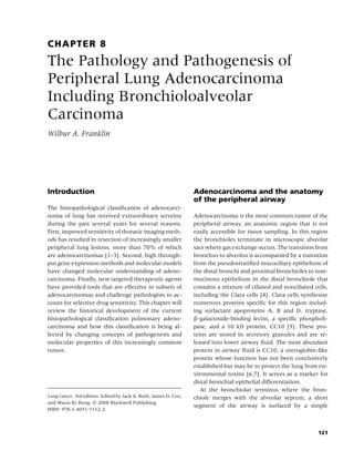 CHAPTER 8
The Pathology and Pathogenesis of
Peripheral Lung Adenocarcinoma
Including Bronchioloalveolar
Carcinoma
Wilbur A. Franklin




Introduction                                                      Adenocarcinoma and the anatomy
                                                                  of the peripheral airway
The histopathological classiﬁcation of adenocarci-
noma of lung has received extraordinary scrutiny                  Adenocarcinoma is the most common tumor of the
during the past several years for several reasons.                peripheral airway, an anatomic region that is not
First, improved sensitivity of thoracic imaging meth-             easily accessible for tissue sampling. In this region
ods has resulted in resection of increasingly smaller             the bronchioles terminate in microscopic alveolar
peripheral lung lesions, more than 70% of which                   sacs where gas exchange occurs. The transition from
are adenocarcinomas [1–3]. Second, high through-                  bronchus to alveolus is accompanied by a transition
put gene expression methods and molecular models                  from the pseudostratiﬁed mucociliary epithelium of
have changed molecular understanding of adeno-                    the distal bronchi and proximal bronchioles to non-
carcinoma. Finally, new targeted therapeutic agents               mucinous epithelium in the distal bronchiole that
have provided tools that are effective in subsets of              contains a mixture of ciliated and nonciliated cells,
adenocarcinomas and challenge pathologists to ac-                 including the Clara cells [4]. Clara cells synthesize
count for selective drug sensitivity. This chapter will           numerous proteins speciﬁc for this region includ-
review the historical development of the current                  ing surfactant apoproteins A, B and D, tryptase,
histopathological classiﬁcation pulmonary adeno-                  β-galactoside-binding lectin, a speciﬁc phospholi-
carcinoma and how this classiﬁcation is being af-                 pase, and a 10 kD protein, CC10 [5]. These pro-
fected by changing concepts of pathogenesis and                   teins are stored in secretory granules and are re-
molecular properties of this increasingly common                  leased into lower airway ﬂuid. The most abundant
tumor.                                                            protein in airway ﬂuid is CC10, a uteroglobin-like
                                                                  protein whose function has not been conclusively
                                                                  established but may be to protect the lung from en-
                                                                  vironmental toxins [6,7]. It serves as a marker for
                                                                  distal bronchial epithelial differentiation.
                                                                     At the bronchiolar terminus where the bron-
Lung Cancer, 3rd edition. Edited by Jack A. Roth, James D. Cox,   chiole merges with the alveolar septum, a short
and Waun Ki Hong. c 2008 Blackwell Publishing,
                                                                  segment of the airway is surfaced by a simple
ISBN: 978-1-4051-5112-2.



                                                                                                                   121
 
