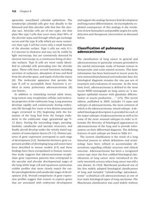 122   Chapter 8


agranular, nonciliated cuboidal epithelium. The          and support the analogy between fetal development
nondescript cuboidal cells give way distally to the      and lung tumor differentiation. An incompletely ex-
ﬂattened and thin alveolar cells that line the alve-     ploited consequence of this analogy is the revela-
olar sacs. Alveolar cells are of two types, the thin     tion of new biomarkers and possible targets for early
plate-like type I cells that cover more than 90% of      detection and therapeutic intervention as discussed
the alveolar septa and through which gas exchange        below.
occurs and the type II cells which are more numer-
ous than type I cell but cover only a small fraction
of the alveolar surface. Type I cells are only 0.1–      Classiﬁcation of pulmonary
0.2 microns in thickness and may not be visible by       adenocarcinoma
light microscopy, but are consistently detected by
electron microscopy as a continuous lining of alve-      The classiﬁcation of lung cancer in general and
olar surfaces. Type II cells are more easily identi-     adenocarcinoma in particular remains grounded in
ﬁed as cuboidal cells protruding into the alveolar       the careful microscopic study of human tumors in
space. These cells have several functions including      hematoxylin and eosin-stained sections. This basic
secretion of surfactant, absorption of ions and ﬂuid     information has been buttressed in recent years by
from the alveolar space, and repair of alveolar injury   new immunohistochemical and molecular data, but
[4]. The molecular apparatus that permits the            histological diagnosis remains the sina qua non of
type II cell to accomplish these functions is ev-        treatment and evaluation of outcome. At the most
ident in many pulmonary adenocarcinomas [8]              basic level, adenocarcinoma is deﬁned in the most
(see below).                                             recent WHO monograph on lung cancer as “a ma-
   In addition to mimicking normal adult tissue,         lignant epithelial tumour with glandular differen-
lung tumors may recapitulate cellular and molecu-        tiation or mucin production . . . ” [15]. This recent
lar properties of the embryonic lung. Lung anatomy       edition, published in 2004, includes 13 types and
develops rapidly and continuously during embry-          subtypes of adenocarcinoma, the most common of
onic life through ﬁve more or less distinct anatomic     which is the adenocarcinoma, mixed subtype. A de-
stages (reviewed in [9]) beginning with the for-         tailed histological description is provided for each of
mation of the lung bud from the foregut endo-            the major subtypes of adenocarcinoma as well as for
derm in the embryonic stage (gestational age 9–          some of the more unusual subtypes in order to il-
12 days). During the succeeding stages, pseudog-         lustrate the diversity of histological appearances in
landular, canalicular and saccular structures, and       adenocarcinoma of the lung and to provide infor-
ﬁnally alveoli develop under the strictly timed reg-     mation on their differential diagnosis. The deﬁning
ulation of transcription factors [9–11]. Distinct pat-   features of each subtype are listed in Table 8.1.
terns of gene expression correspond to each stage           The current classiﬁcation is the result of a long
of development [12]. Similarities between gene ex-       historical process in which deﬁnitions and termi-
pression proﬁles of developing lung and tumor have       nology have been reﬁned to accommodate ob-
been described in mouse models [13] and these            servations regarding cellular structure and clinical
ﬁndings have been extrapolated to human tumors.          outcome. Adenocarcinoma has been a recognized
One study suggests that adenocarcinomas recapit-         tumor type since the ﬁrst codiﬁed histological clas-
ulate gene expression patterns that correspond to        siﬁcations of lung cancer were introduced in the
the saccular and alveolar developmental stages of        early twentieth century when lung cancer was still a
the lung while large cell and squamous carcinomas        rare disease. In 1924, Marchesani produced one of
exhibit proﬁles that more closely match the ear-         the ﬁrst widely adopted histological classiﬁcations
lier pseudoglandular and canalicular stages of devel-    of lung and included “zylinderzellige adenokarzi-
opment [14]. Overall comparisons of gene expres-         nome” (cylindrical cell adenocarcinoma) as one of
sion proﬁles suggest that tumors re-express genes        four main histological types of lung carcinoma. The
that are associated with embryonic development           Marchesani classiﬁcation was used widely without
 
