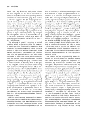 126   Chapter 8


tumor cells [26]. Metastases from these tumors           more characteristic of stromal or mesenchymal cells
are more frequent and the metastatic tumor de-           than their cells of origin. This phenomenon is re-
posits are more frequently micropapillary than in        ferred to as an epithelial–mesenchymal transition
conventional adenocarcinomas [26]. Most studies          (EMT). EMT is accompanied by loss of epithelial in-
to date have suggested that this micropapillary pat-     tercellular junctions and changes in the pattern of
tern of tumor growth is associated with consid-          growth from the characteristic sheet-like epithelial
erably worse survival, particularly in early-stage       monolayer to a single cell inﬁltrating pattern, char-
tumors [26–29], although at least one study has          acteristic of mesenchymal cells [35]. Morphological
found no increase in survival risk for this pattern of   change is accompanied by changes in patterns of
tumor growth. More data will be needed from larger       gene expression. Tumor cells express mesenchyme-
cohorts to resolve this issue but for the moment         associated genes such as vimentin and zeb1 at a
the micropapillary pattern of tumor cell growth is       high level and epithelium-associated genes such as
best regarded carcinoma patients as a feature of         E-cadherin and snail at a low level [36]. Cell lines
lung adenocarcinoma that may predict an aggres-          with mesenchymal patterns of gene expression are
sive clinical course.                                    less sensitive to EGFR blockade than those with a
   The hallmark of invasive carcinoma is stromal         more characteristically epithelial phenotype [37].
invasion, which is characterized by the presence         How far this line of reasoning will take us is not
of active appearing ﬁbroblasts in association with       evident at the present time but the predictive edi-
tumor cells. The signiﬁcance of the ﬁbrosis has been     ﬁce provided by the EMT hypothesis may provide
debated for many years. Fibrotic scars may occur as a    a theoretical rationale for drug sensitivity and early
result of inﬂammatory conditions such as tubercu-        detection algorithms that may be clinically applica-
losis, infarction, pneumoconiosis, and many other        ble in the future.
conditions. In some cases, these postinﬂammatory            The stromal reaction in pulmonary adenocar-
scars may predate adenocarcinoma and it has been         cinoma also includes leukocytic inﬁltrates and in
suggested that scarring may play a causative role        some cases dramatic lymphocytic responses ac-
in adenocarcinoma of the lung, often in the apex         companied by mononuclear dendritic cells and
of the lung [30]. Tumors associated with scarring        eosinophils. Whether this inﬁltrate represents an
were referred to as “lung scar cancers” [31] or sim-     active immunological response directed against tu-
ply “scar carcinoma.” However, by the 1980s, it was      mor cell antigens or an epiphenomenon mediated
becoming evident that tumor itself could induce scar     by cytokines produced by tumor cells is currently
formation [19,32] and that the cellular and molec-       being debated. A detailed discussion of immuno-
ular composition of tumor-associated scars was dif-      logical response to tumor is beyond the scope of
ferent than that of post-inﬂammatory scars with the      this chapter but the presence of an inﬂammatory
former containing considerably greater numbers of        inﬁltrate, particularly the presence of tumor inﬁl-
myoﬁbroblasts [33] and larger quantities of types I      trating lymphocytes (TIL) in adenocarcinoma (Plate
[34] and V [33,34] collagen. The presence of scar-       8.3), raises hope that enhancing an immunologi-
ring in adenocarcinoma is now considered to be           cal response to tumor may be a feasible treatment.
largely a host response to tumor rather than an ac-      TIL concentrations estimated by simple microscopic
tive carcinogenic process. Those cases in which scar     inspection of sections of nonsmall cell lung carci-
precedes tumor are now attributed to coincidental        noma (NSCLC) stained for the T cell receptor CD3
occurrence of separate disease processes in the same     [38,39] or dendritic cells [38], have shown a modest
anatomic location.                                       survival advantage in those subjects with relatively
   Recently, tumor–stromal relationships in adeno-       high concentrations of these cells. Recent prelim-
carcinoma have been approached from an entirely          inary data suggests that the subset of lymphocytes
different perspective. It has been observed that car-    may predict outcome. It has been reported that CD8
cinoma cells, which are epithelium-derived, begin        cells inﬁltrating tumor may be inactive [40] and the
to express cellular and molecular properties that are    stimulation of TIL may activate CD8 cells [39,41]
 