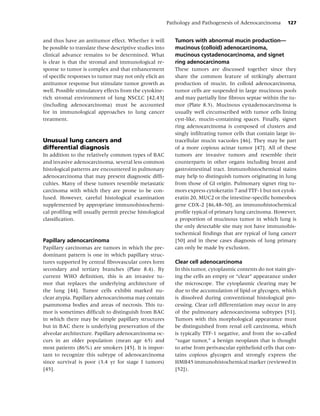 Pathology and Pathogenesis of Adenocarcinoma         127


and thus have an antitumor effect. Whether it will           Tumors with abnormal mucin production—
be possible to translate these descriptive studies into      mucinous (colloid) adenocarcinoma,
clinical advance remains to be determined. What              mucinous cystadenocarcinoma, and signet
is clear is that the stromal and immunological re-           ring adenocarcinoma
sponse to tumor is complex and that enhancement              These tumors are discussed together since they
of speciﬁc responses to tumor may not only elicit an         share the common feature of strikingly aberrant
antitumor response but stimulate tumor growth as             production of mucin. In colloid adenocarcinoma,
well. Possible stimulatory effects from the cytokine-        tumor cells are suspended in large mucinous pools
rich stromal environment of lung NSCLC [42,43]               and may partially line ﬁbrous septae within the tu-
(including adenocarcinoma) must be accounted                 mor (Plate 8.5). Mucinous cystadenocarcinoma is
for in immunological approaches to lung cancer               usually well circumscribed with tumor cells lining
treatment.                                                   cyst-like, mucin-containing spaces. Finally, signet
                                                             ring adenocarcinoma is composed of clusters and
                                                             singly inﬁltrating tumor cells that contain large in-
Unusual lung cancers and                                     tracellular mucin vacuoles [46]. They may be part
differential diagnosis                                       of a more copious acinar tumor [47]. All of these
In addition to the relatively common types of BAC            tumors are invasive tumors and resemble their
and invasive adenocarcinoma, several less common             counterparts in other organs including breast and
histological patterns are encountered in pulmonary           gastrointestinal tract. Immunohistochemical stains
adenocarcinoma that may present diagnostic difﬁ-             may help to distinguish tumors originating in lung
culties. Many of these tumors resemble metastatic            from those of GI origin. Pulmonary signet ring tu-
carcinoma with which they are prone to be con-               mors express cytokeratin 7 and TTF-1 but not cytok-
fused. However, careful histological examination             eratin 20, MUC2 or the intestine-speciﬁc homeobox
supplemented by appropriate immunohistochemi-                gene CDX-2 [46,48–50], an immunohistochemical
cal proﬁling will usually permit precise histological        proﬁle typical of primary lung carcinoma. However,
classiﬁcation.                                               a proportion of mucinous tumor in which lung is
                                                             the only detectable site may not have immunohis-
                                                             tochemical ﬁndings that are typical of lung cancer
Papillary adenocarcinoma                                     [50] and in these cases diagnosis of lung primary
Papillary carcinomas are tumors in which the pre-            can only be made by exclusion.
dominant pattern is one in which papillary struc-
tures supported by central ﬁbrovascular cores form           Clear cell adenocarcinoma
secondary and tertiary branches (Plate 8.4). By              In this tumor, cytoplasmic contents do not stain giv-
current WHO deﬁnition, this is an invasive tu-               ing the cells an empty or “clear” appearance under
mor that replaces the underlying architecture of             the microscope. The cytoplasmic clearing may be
the lung [44]. Tumor cells exhibit marked nu-                due to the accumulation of lipid or glycogen, which
clear atypia. Papillary adenocarcinoma may contain           is dissolved during conventional histological pro-
psammoma bodies and areas of necrosis. This tu-              cessing. Clear cell differentiation may occur in any
mor is sometimes difﬁcult to distinguish from BAC            of the pulmonary adenocarcinoma subtypes [51].
in which there may be simple papillary structures            Tumors with this morphological appearance must
but in BAC there is underlying preservation of the           be distinguished from renal cell carcinoma, which
alveolar architecture. Papillary adenocarcinoma oc-          is typically TTF-1 negative, and from the so-called
curs in an older population (mean age 65) and                “sugar tumor,” a benign neoplasm that is thought
most patients (86%) are smokers [45]. It is impor-           to arise from perivascular epithelioid cells that con-
tant to recognize this subtype of adenocarcinoma             tains copious glycogen and strongly express the
since survival is poor (3.4 yr for stage I tumors)           HMB45 immunohistochemical marker (reviewed in
[45].                                                        [52]).
 
