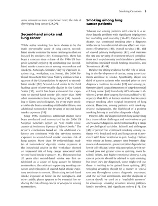 Smoking Cessation      3


same amount as men experience twice the risk of          Smoking among lung
developing lung cancer [28,29].                          cancer patients

                                                         Tobacco use among patients with cancer is a se-
Second-hand smoke and                                    rious health problem with signiﬁcant implications
lung cancer                                              for morbidity and mortality [36–39]. Evidence in-
                                                         dicates that continued smoking after a diagnosis
While active smoking has been shown to be the            with cancer has substantial adverse effects on treat-
main preventable cause of lung cancer, second-           ment effectiveness [40], overall survival [41], risk
hand smoke contains the same carcinogens that are        of second primary malignancy [42], and increases
inhaled by smokers [30]. Consequently, there has         the rate and severity of treatment-related complica-
been a concern since release of the 1986 US Sur-         tions such as pulmonary and circulatory problems,
geon General’s report [31] concluding that second-       infections, impaired would healing, mucositis, and
hand smoke causes cancer among nonsmokers and            Xerostomia [43,44].
smokers. Although estimates vary by exposure lo-            Despite the strong evidence for the role of smok-
cation (e.g., workplace, car, home), the 2000 Na-        ing in the development of cancer, many cancer pa-
tional Household Interview Survey estimates that a       tients continue to smoke. Speciﬁcally, about one
quarter of the US population is exposed to second-       third of cancer patients who smoked prior to their
hand smoke [32]. Second-hand smoke is the third          diagnoses continue to smoke [45] and among pa-
leading cause of preventable deaths in the United        tients received surgical treatment of stage I nonsmall
States [33], and it has been estimated that expo-        cell lung cancer [46] found only 40% who were ab-
sure to second-hand smoke kills more than 3000           stinent 2 years after surgery. Davison and Duffy [47]
adult nonsmokers from lung cancer [34]. Accord-          reported that 48% of former smokers had resumed
ing to Glantz and colleagues, for every eight smok-      regular smoking after surgical treatment of lung
ers who die from a smoking-attributable illness, one     cancer. Therefore, among patients with smoking-
additional nonsmoker dies because of second-hand         related malignancies, the likelihood of a positive
smoke exposure [35].                                     smoking history at and after diagnosis is high.
   Since 1986, numerous additional studies have             Patients who are diagnosed with lung cancer may
been conducted and summarized in the 2006 US             face tremendous challenges and motivation to quit
Surgeon General’s report on “The Health Conse-           after a cancer diagnosis can be inﬂuenced by a range
quences of Involuntary Exposure of Tobacco Smoke.” The   of psychological variables. Schnoll and colleagues
report’s conclusions based on this additional ev-        [48] reported that continued smoking among pa-
idence are consistent with the previous reports:         tients with head and neck and lung cancer is asso-
exposure to second-hand smoke increases risk of          ciated with lesser readiness to quit, having relatives
lung cancer. More than 50 epidemiologic stud-            who smoke at home, greater time between diag-
ies of nonsmokers’ cigarette smoke exposure at           noses and assessment, greater nicotine dependence,
the household and/or in the workplace showed             lower self-efﬁcacy, lower risk perception, fewer per-
an increased risk of lung cancer associated with         ceived pros and greater cons to quitting, more fa-
second-hand smoke exposure [34]. This means that         talistic beliefs, and higher emotional distress. Lung
20 years after second-hand smoke was ﬁrst es-            cancer patients should be advised to quit smoking,
tablished as a cause of lung cancer in lifetime          but once they are diagnosed, some might feel that
nonsmokers, the evidence supporting smoking ces-         there is nothing to be gained from quitting [49].
sation and reduction of second-hand smoke expo-          Smoking cessation should be a matter of special
sure continues to mount. Eliminating second-hand         concern throughout cancer diagnosis, treatment,
smoke exposure at home, in the workplaces, and           and the survival continuum, and the diagnosis of
other public places appears to be essential for re-      cancer should be used as a “teachable moment”
ducing the risk of lung cancer development among         to encourage smoking cessation among patients,
nonsmokers.                                              family members, and signiﬁcant others [37]. The
 