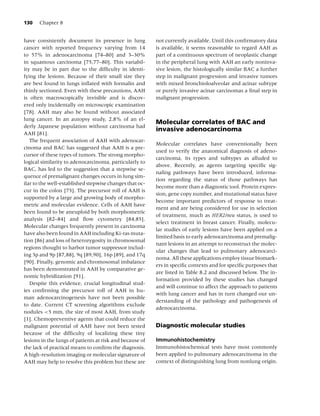 130    Chapter 8


have consistently document its presence in lung           not currently available. Until this conﬁrmatory data
cancer with reported frequency varying from 14            is available, it seems reasonable to regard AAH as
to 57% in adenocarcinoma [74–80] and 3–30%                part of a continuous spectrum of neoplastic change
in squamous carcinoma [75,77–80]. This variabil-          in the peripheral lung with AAH an early noninva-
ity may be in part due to the difﬁculty in identi-        sive lesion, the histologically similar BAC a further
fying the lesions. Because of their small size they       step in malignant progression and invasive tumors
are best found in lungs inﬂated with formalin and         with mixed bronchioloalveolar and acinar subtype
thinly sectioned. Even with these precautions, AAH        or purely invasive acinar carcinomas a ﬁnal step in
is often macroscopically invisible and is discov-         malignant progression.
ered only incidentally on microscopic examination
[78]. AAH may also be found without associated
lung cancer. In an autopsy study, 2.8% of an el-
                                                          Molecular correlates of BAC and
derly Japanese population without carcinoma had
                                                          invasive adenocarcinoma
AAH [81].
   The frequent association of AAH with adenocar-
                                                          Molecular correlates have conventionally been
cinoma and BAC has suggested that AAH is a pre-
                                                          used to verify the anatomical diagnosis of adeno-
cursor of these types of tumors. The strong morpho-
                                                          carcinoma, its types and subtypes as alluded to
logical similarity to adenocarcinoma, particularly to
                                                          above. Recently, as agents targeting speciﬁc sig-
BAC, has led to the suggestion that a stepwise se-
                                                          naling pathways have been introduced, informa-
quence of premalignant changes occurs in lung sim-
                                                          tion regarding the status of those pathways has
ilar to the well-established stepwise changes that oc-
                                                          become more than a diagnostic tool. Protein expres-
cur in the colon [75]. The precursor roll of AAH is
                                                          sion, gene copy number, and mutational status have
supported by a large and growing body of morpho-
                                                          become important predictors of response to treat-
metric and molecular evidence. Cells of AAH have
                                                          ment and are being considered for use in selection
been found to be aneuploid by both morphometric
                                                          of treatment, much as HER2/neu status, is used to
analysis [82–84] and ﬂow cytometry [84,85].
                                                          select treatment in breast cancer. Finally, molecu-
Molecular changes frequently present in carcinoma
                                                          lar studies of early lesions have been applied on a
have also been found in AAH including Ki-ras muta-
                                                          limited basis to early adenocarcinoma and premalig-
tion [86] and loss of heterozygosity in chromosomal
                                                          nant lesions in an attempt to reconstruct the molec-
regions thought to harbor tumor suppressor includ-
                                                          ular changes that lead to pulmonary adenocarci-
ing 3p and 9p [87,88], 9q [89,90], 16p [89], and 17q
                                                          noma. All these applications employ tissue biomark-
[90]. Finally, genomic and chromosomal imbalance
                                                          ers in speciﬁc contexts and for speciﬁc purposes that
has been demonstrated in AAH by comparative ge-
                                                          are listed in Table 8.2 and discussed below. The in-
nomic hybridization [91].
                                                          formation provided by these studies has changed
   Despite this evidence, crucial longitudinal stud-
                                                          and will continue to affect the approach to patients
ies conﬁrming the precursor roll of AAH in hu-
                                                          with lung cancer and has in turn changed our un-
man adenocarcinogenesis have not been possible
                                                          derstanding of the pathology and pathogenesis of
to date. Current CT screening algorithms exclude
                                                          adenocarcinoma.
nodules <5 mm, the size of most AAH, from study
[1]. Chemopreventive agents that could reduce the
malignant potential of AAH have not been tested           Diagnostic molecular studies
because of the difﬁculty of localizing these tiny
lesions in the lungs of patients at risk and because of   Immunohistochemistry
the lack of practical means to conﬁrm the diagnosis.      Immunohistochemical tests have most commonly
A high-resolution imaging or molecular signature of       been applied to pulmonary adenocarcinoma in the
AAH may help to resolve this problem but these are        context of distinguishing lung from nonlung origin.
 