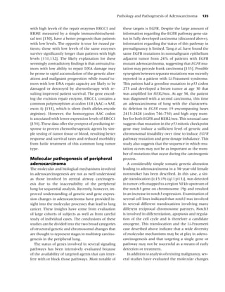 Pathology and Pathogenesis of Adenocarcinoma          135


with high levels of the repair enzymes ERCC1 and            these targets is EGFR. Despite the large amount of
RRM1 measured by a simple immunohistochemi-                 information regarding the EGFR pathway gene sta-
cal test [130], have a better prognosis than patients       tus in fully developed carcinoma (discussed above),
with low levels. The opposite is true for treated pa-       information regarding the status of this pathway in
tients; those with low levels of the same enzymes           premalignancy is limited. Tang et al. have found the
survive signiﬁcantly longer than patients with high         same EGFR mutations in nonmalignant epithelium
levels [131,132]. The likely explanation for these          adjacent tumor from 24% of patients with EGFR
seemingly contradictory ﬁndings is that untreated tu-       mutant adenocarcinoma, suggesting that EGFR mu-
mors with low ability to repair DNA damage may              tation may precede frank carcinoma [135]. Possible
be prone to rapid accumulation of the genetic alter-        synergism between separate mutations was recently
ations and malignant progression while treated tu-          reported in a patient with Li-Fraumeni syndrome.
mors with low DNA repair capacity are likely to be          This patient had a germline mutation in p53 codon
damaged or destroyed by chemotherapy with re-               273 and developed a breast tumor at age 30 that
sulting improved patient survival. The gene encod-          was ampliﬁed for HER2/neu. At age 34, the patient
ing the excision repair enzyme, ERCC1, contains a           was diagnosed with a second carcinoma, this time
common polymorphism at codon 118 (AAC→AAT,                  an adenocarcinoma of lung with the characteris-
exon 4) [133], which is silent (both alleles encode         tic deletion in EGFR exon 19 encompassing bases
arginine). However, the homozygous AAC codon                2413–2428 (codon 746–750) and high copy num-
is associated with lower expression levels of ERCC1         ber for both EGFR and HER2/neu. This unusual case
[134]. These data offer the prospect of predicting re-      suggests that mutation in the p53 mitotic checkpoint
sponse to proven chemotherapeutic agents by sim-            gene may induce a sufﬁcient level of genetic and
ple testing of tumor tissue or blood, resulting better      chromosomal instability over time to induce EGFR
response and survival rates and reduced morbidity           pathway mutation and gene dosage imbalance. This
from futile treatment of this common lung tumor             study also suggests that the sequence in which mu-
type.                                                       tation occurs may not be as important as the num-
                                                            ber of mutations that occur during the carcinogenic
Molecular pathogenesis of peripheral                        process.
adenocarcinoma                                                 A considerably simple somatic genetic alteration
The molecular and biological mechanisms involved            leading to adenocarcinoma in a 34-year-old female
in adenocarcinogenesis are not as well understood           nonsmoker has been described. In this case, a sin-
as those involved in central airway carcinogen-             gle translocation [t(15;19) (q11;p13)], was detected
esis due to the inaccessibility of the peripheral           in tumor cells mapped to a region 50 kb upstream of
lung for sequential analysis. Recently, however, im-        the notch3 gene on chromosome 19p and resulted
proved understanding of genetic and gene expres-            in an increase in notch3 expression. Examination of
sion changes in adenocarcinoma have provided in-            several cell lines indicated that notch3 was involved
sight into the molecular processes that lead to lung        in several different translocations involving many
cancer. These insights have come from evaluation            different reciprocal chromosome partners. Notch3
of large cohorts of subjects as well as from careful        is involved in differentiation, apoptosis and regula-
study of individual cases. The conclusions of these         tion of the cell cycle and is therefore a candidate
studies can be divided into the two broad categories        oncogene. This translocation and the Li-Fraumeni
of structural genetic and chromosomal changes that          case described above indicate that a wide diversity
are thought to represent stages in multistep carcino-       of molecular mechanisms may be at play in adeno-
genesis in the peripheral lung.                             carcinogenesis and that targeting a single gene or
   The status of genes involved in several signaling        pathway may not be successful as a means of early
pathways has been intensively evaluated because             detection or treatment.
of the availability of targeted agents that can inter-         In addition to analysis of existing malignancy, sev-
fere with or block those pathways. Most notable of          eral studies have evaluated the molecular changes
 