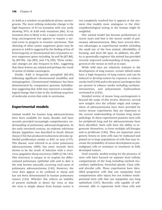136   Chapter 8


in AAH as a window on peripheral airway carcino-        not completely resolved but it appears at the mo-
genesis. The most striking molecular change is the      ment that models more analogous to the clini-
high frequency of Ki-ras mutation with one study        coepidemiological setting in the human might be
showing 39% of AAH with mutations [86]. Ki-ras          insightful.
mutation thus is likely to be a major event in early       One animal model has become predominant in
lung carcinogenesis but appears to require a sec-       recent years and that is the mouse model of pul-
ond event to progress to invasive carcinoma. That       monary adenocarcinoma. Mice have several obvi-
silencing of other tumor suppressor genes may be        ous advantages as experimental models including
present in AAH is suggested by the ﬁnding of loss of    the small size of the host animal, affordability of
heterozygosity at chromosomal sites of putative tu-     housing, and short life span. In addition, the abil-
mor suppressor genes including 3p and 9p [87,88],       ity to genetically engineer this animal has provided
9q [89,90], 16p [89], and 17q [90]. These molec-        recently improved understanding of lung carcino-
ular changes are also frequent in BAC, suggesting       genesis in the mouse as well as in man.
that these lesions are related and perhaps the result      While wild mice are relatively resistant to the
of action of similar carcinogens.                       development of lung tumors, certain inbred stains
   Finally, AAH is frequently aneuploid [82–85]         have a high frequency of lung tumors and can be
indicating signiﬁcant chromosomal instability and       induced to develop tumors by exposure to tobacco
missegregation. Chromosomal imbalance has been          smoke itself [144] and to the potent carcinogens that
demonstrated by comparative genomic hybridiza-          are present in tobacco smoke including urethane,
tion suggesting that AAH may represent a morpho-        nitrosamines, and polyaromatic hydrocarbons
logical change that is late in the multistep sequence   (reviewed in [145]).
of molecular events that ends in carcinoma.                Detailed review of mouse lung carcinogenesis is
                                                        beyond the scope of this review. However, several
                                                        new insights into the cellular origin and compo-
Experimental models                                     sition of adenocarcinoma have been provided by
                                                        recent mouse experiments that are important to
Animal models for human lung adenocarcinoma             the current understanding of human lung tumor
have been available for many decades and have           pathology. In these experiments putative stem cells
recently provided increasingly comprehensive un-        for peripheral lung and for adenocarcinoma have
derstanding of pulmonary adenocarcinogenesis. In        been identiﬁed. Stem cells have the ability to re-
the early twentieth century, an endemic infectious      generate themselves, to form multiple cell lineages
disease (jagziekte) was described in South African      and to proliferate [146]. They are important since
sheep [136] that produced multicentric alveolar ep-     genetic lesions in stem cells may be replicated and
ithelial proliferation similar to BAC in man [137].     passed on to large populations of cells that may in-
This disease, now referred to as ovine pulmonary        crease the probability of tumor development in pre-
adenocarcinoma (OPA) has more recently been             malignant cells or resistance to treatment in fully
shown to be the result of infection with a retro-       developed tumors.
virus, jaagsiekte sheep retrovirus (JSRV) [138–141].       Until recently, models testing for the presence of
This retrovirus is unique in its tropism for differ-    stem cells have focused on separate local cellular
entiated pulmonary epithelial cells and to date is      compartments of the lung including tracheal mu-
the only known naturally occurring viral cause of       cociliary epithelium, bronchial glands, Clara cells,
pulmonary adenocarcinoma [142]. However, the            and alveolar cells. These experiments have iden-
virus does appear to be conﬁned to sheep and            tiﬁed progenitor cells that can repopulate local
has not been demonstrated in human pulmonary            compartments after injury but not resident multi-
tumors [143]. Whether this reﬂects an inability         potential stem cells that can repopulate any lung
of present methods to detect the virus or that          epithelium [147]. Recently, cells capable of self-
the virus is simply absent from human tumor is          renewal, able to regenerate both Clara cells and
 