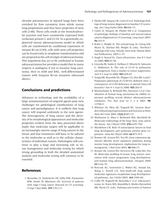 Pathology and Pathogenesis of Adenocarcinoma            137


alveolar pneumocytes in injured lungs have been               2 Flieder DB, Vazquez M, Carter D et al. Pathologic ﬁnd-
enriched by ﬂow cytometry from whole mouse                      ings of lung tumors diagnosed on baseline CT screen-
lung preparations and thus have properties of stem              ing. Am J Surg Pathol 2006; 30:606–13.
cells [148]. These cells reside at the bronchoalveo-          3 Carter D, Vazquez M, Flieder DB et al. Comparison
lar junction and have consistently expressed both               of pathologic ﬁndings of baseline and annual repeat
                                                                cancers diagnosed on CT screening. Lung Cancer 2007;
surfactant protein C and CC10. In a genetically en-
                                                                56:193–9.
gineered mouse adenocarcinoma model in which
                                                              4 Kuhn C, Wright JL. The normal lung. In: Churg AM,
cells are transformed by conditional expression of              Myers JL, Tazelaar HD, Wright JL (eds). Thurlbeck’s
mutant Ki-ras [149], cells with stem cell properties            Pathology of the Lung, 3rd edn. New York: Thieme Med-
can be found early in neoplastic transformation and             ical Publications, 2005:1–37.
are proposed as the cell of origin of adenocarcinoma.         5 Singh G, Katyal SL. Clara cell proteins. Ann N Y Acad
This hypothesis has yet to be conﬁrmed in human                 Sci 2000; 923:43–58.
adenocarcinoma but provides a model that in many              6 Linnoila RI, Szabo E, DeMayo F, Witschi H, Sabourin
respects is analogous if not to invasive lung carci-            C, Malkinson A. The role of CC10 in pulmonary
noma, then to AAH and BAC, well-differentiated                  carcinogenesis: from a marker to tumor suppression.
tumors with frequent Ki-ras mutation (discussed                 Ann N Y Acad Sci 2000; 923:249–67.
                                                              7 Stripp BR, Reynolds SD, Plopper CG, Boe IM, Lund J.
above).
                                                                Pulmonary phenotype of CCSP/UG deﬁcient mice: a
                                                                consequence of CCSP deﬁciency or altered Clara cell
                                                                function? Ann N Y Acad Sci 2000; 923:202–9.
Conclusions and predictions                                   8 Bhattacharjee A, Richards WG, Staunton J et al. Clas-
                                                                siﬁcation of human lung carcinomas by mRNA ex-
Advances in technology and the availability of a                pression proﬁling reveals distinct adenocarcinoma
large armamentarium of targeted agents pose new                 subclasses. Proc Natl Acad Sci U S A 2001; 98:
challenges for pathological classiﬁcations of lung              13790–5.
cancer and premalignancy. It is unlikely that lung            9 Whitsett JA, Wert SE, Trapnell BC. Genetic disor-
                                                                ders inﬂuencing lung formation and function at birth.
cancer will respond uniformly to the new agents.
                                                                Hum Mol Genet 2004; 13(2):R207–15.
The heterogeneity of lung cancer and the diver-
                                                             10 Warburton D, Zhao J, Berberich MA, Bernﬁeld M.
sity of its morphological appearances and molecular             Molecular embryology of the lung: then, now, and in
properties evident from the data presented above                the future. Am J Physiol 1999; 276:L697–704.
imply that molecular targets will be applicable to           11 Mendelson CR. Role of transcription factors in fetal
an increasingly narrow range of lung cancers in the             lung development and surfactant protein gene ex-
future and that treatments will have to be tailored             pression. Annu Rev Physiol 2000; 62:875–915.
to the molecular as well as to the cellular charac-          12 Bonner AE, Lemon WJ, You M. Gene expression sig-
teristics of individual tumors. Pathologists will con-          natures identify novel regulatory pathways during
tinue to play a large and increasing role in tis-               murine lung development: implications for lung tu-
sue management and molecular testing for which                  morigenesis. J Med Genet 2003; 40:408–17.
                                                             13 Bonner AE, Lemon WJ, Devereux TR, Lubet RA, You
strong grounding in both the detailed anatomical
                                                                M. Molecular proﬁling of mouse lung tumors: asso-
analysis and molecular testing will continue to be
                                                                ciation with tumor progression, lung development,
essential.                                                      and human lung adenocarcinomas. Oncogene 2004;
                                                                23:1166–76.
                                                             14 Borczuk AC, Gorenstein L, Walter KL, Assaad AA,
References                                                      Wang L, Powell CA. Non-small-cell lung cancer
                                                                molecular signatures recapitulate lung developmen-
  1 Henschke CI, Yankelevitz DF, Libby DM, Pasmantier           tal pathways. Am J Pathol 2003; 163:1949–60.
    MW, Smith JP, Miettinen OS. Survival of patients         15 Colby TV, Noguchi M, Henschke C et al. Adenocarci-
    with stage I lung cancer detected on CT screening.          noma. In: Travis WD, Brambilla E, Muller-Hermelink
    N Engl J Med 2006; 355:1763–71.                             HK, Harris CC (eds). Pathology and Genetics of Tumours
 