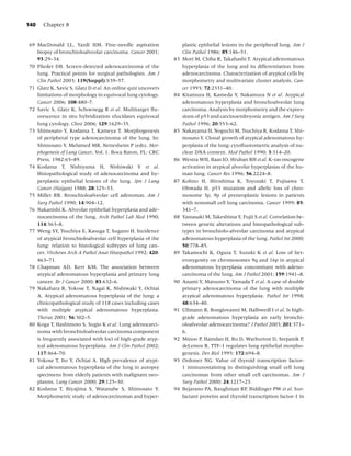 140   Chapter 8


69 MacDonald LL, Yazdi HM. Fine-needle aspiration                  plastic epithelial lesions in the peripheral lung. Am J
   biopsy of bronchioloalveolar carcinoma. Cancer 2001;            Clin Pathol 1986; 85:146–51.
   93:29–34.                                                  83   Mori M, Chiba R, Takahashi T. Atypical adenomatous
70 Flieder DB. Screen-detected adenocarcinoma of the               hyperplasia of the lung and its differentiation from
   lung. Practical points for surgical pathologists. Am J          adenocarcinoma. Characterization of atypical cells by
   Clin Pathol 2003; 119(Suppl):S39–57.                            morphometry and multivariate cluster analysis. Can-
71 Glatz K, Savic S, Glatz D et al. An online quiz uncovers        cer 1993; 72:2331–40.
   limitations of morphology in equivocal lung cytology.      84   Kitamura H, Kameda Y, Nakamura N et al. Atypical
   Cancer 2006; 108:480–7.                                         adenomatous hyperplasia and bronchoalveolar lung
72 Savic S, Glatz K, Schoenegg R et al. Multitarget ﬂu-            carcinoma. Analysis by morphometry and the expres-
   orescence in situ hybridization elucidates equivocal            sions of p53 and carcinoembryonic antigen. Am J Surg
   lung cytology. Chest 2006; 129:1629–35.                         Pathol 1996; 20:553–62.
73 Shimosato Y, Kodama T, Kameya T. Morphogenesis             85   Nakayama H, Noguchi M, Tsuchiya R, Kodama T, Shi-
   of peripheral type adenocarcinoma of the lung. In:              mosato Y. Clonal growth of atypical adenomatous hy-
   Shimosato Y, Melamed MR, Nettesheim P (eds). Mor-               perplasia of the lung: cytoﬂuorometric analysis of nu-
   phogenesis of Lung Cancer, Vol. 1. Boca Raton, FL: CRC          clear DNA content. Mod Pathol 1990; 3:314–20.
   Press, 1982:65–89.                                         86   Westra WH, Baas IO, Hruban RH et al. K-ras oncogene
74 Kodama T, Nishiyama H, Nishiwaki Y et al.                       activation in atypical alveolar hyperplasias of the hu-
   Histopathological study of adenocarcinoma and hy-               man lung. Cancer Res 1996; 56:2224–8.
   perplastic epithelial lesions of the lung. Jpn J Lung      87   Kohno H, Hiroshima K, Toyozaki T, Fujisawa T,
   Cancer (Haigan) 1988; 28:325–33.                                Ohwada H. p53 mutation and allelic loss of chro-
75 Miller RR. Bronchioloalveolar cell adenomas. Am J               mosome 3p, 9p of preneoplastic lesions in patients
   Surg Pathol 1990; 14:904–12.                                    with nonsmall cell lung carcinoma. Cancer 1999; 85:
76 Nakanishi K. Alveolar epithelial hyperplasia and ade-           341–7.
   nocarcinoma of the lung. Arch Pathol Lab Med 1990;         88   Yamasaki M, Takeshima Y, Fujii S et al. Correlation be-
   114:363–8.                                                      tween genetic alterations and histopathological sub-
77 Weng SY, Tsuchiya E, Kasuga T, Sugano H. Incidence              types in bronchiolo-alveolar carcinoma and atypical
   of atypical bronchioloalveolar cell hyperplasia of the          adenomatous hyperplasia of the lung. Pathol Int 2000;
   lung: relation to histological subtypes of lung can-            50:778–85.
   cer. Virchows Arch A Pathol Anat Histopathol 1992; 420:    89   Takamochi K, Ogura T, Suzuki K et al. Loss of het-
   463–71.                                                         erozygosity on chromosomes 9q and 16p in atypical
78 Chapman AD, Kerr KM. The association between                    adenomatous hyperplasia concomitant with adeno-
   atypical adenomatous hyperplasia and primary lung               carcinoma of the lung. Am J Pathol 2001; 159:1941–8.
   cancer. Br J Cancer 2000; 83:632–6.                        90   Anami Y, Matsuno Y, Yamada T et al. A case of double
79 Nakahara R, Yokose T, Nagai K, Nishiwaki Y, Ochiai              primary adenocarcinoma of the lung with multiple
   A. Atypical adenomatous hyperplasia of the lung: a              atypical adenomatous hyperplasia. Pathol Int 1998;
   clinicopathological study of 118 cases including cases          48:634–40.
   with multiple atypical adenomatous hyperplasia.            91   Ullmann R, Bongiovanni M, Halbwedl I et al. Is high-
   Thorax 2001; 56:302–5.                                          grade adenomatous hyperplasia an early bronchi-
80 Koga T, Hashimoto S, Sugio K et al. Lung adenocarci-            oloalveolar adenocarcinoma? J Pathol 2003; 201:371–
   noma with bronchioloalveolar carcinoma component                6.
   is frequently associated with foci of high-grade atyp-     92   Minoo P, Hamdan H, Bu D, Warburton D, Stepanik P,
   ical adenomatous hyperplasia. Am J Clin Pathol 2002;            deLemos R. TTF-1 regulates lung epithelial morpho-
   117:464–70.                                                     genesis. Dev Biol 1995; 172:694–8.
81 Yokose T, Ito Y, Ochiai A. High prevalence of atypi-       93   Ordonez NG. Value of thyroid transcription factor-
   cal adenomatous hyperplasia of the lung in autopsy              1 immunostaining in distinguishing small cell lung
   specimens from elderly patients with malignant neo-             carcinomas from other small cell carcinomas. Am J
   plasms. Lung Cancer 2000; 29:125–30.                            Surg Pathol 2000; 24:1217–23.
82 Kodama T, Biyajima S, Watanabe S, Shimosato Y.             94   Bejarano PA, Baughman RP, Biddinger PW et al. Sur-
   Morphometric study of adenocarcinomas and hyper-                factant proteins and thyroid transcription factor-1 in
 