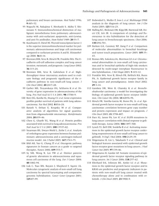 Pathology and Pathogenesis of Adenocarcinoma             141


      pulmonary and breast carcinomas. Mod Pathol 1996;           107 Bubendorf L, Muller P, Joos L et al. Multitarget FISH
      9:445–52.                                                       analysis in the diagnosis of lung cancer. Am J Clin
95    Noguchi M, Nakajima T, Hirohashi S, Akiba T, Shi-               Pathol 2005; 123:516–23.
      mosato Y. Immunohistochemical distinction of ma-            108 Halling KC, Rickman OB, Kipp BR, Harwood AR, Do-
      lignant mesothelioma from pulmonary adenocarci-                 err CH, Jett JR. A comparison of cytology and ﬂu-
      noma with anti-surfactant apoprotein, anti-Lewisa,              orescence in situ hybridization for the detection of
      and anti-Tn antibodies. Hum Pathol 1989; 20:53–7.               lung cancer in bronchoscopic specimens. Chest 2006;
96    Kaufmann O, Dietel M. Thyroid transcription factor-1            130:694–701.
      is the superior immunohistochemical marker for pul-         109 Barkan GA, Caraway NP, Jiang F et al. Comparison
      monary adenocarcinomas and large cell carcinomas                of molecular abnormalities in bronchial brushings
      compared to surfactant proteins A and B. Histopathol-           and tumor touch preparations. Cancer 2005; 105:35–
      ogy 2000; 36:8–16.                                              43.
97    Bremnes RM, Veve R, Hirsch FR, Franklin WA. The E-          110 Romeo MS, Sokolova IA, Morrison LE et al. Chromo-
      cadherin cell-cell adhesion complex and lung cancer             somal abnormalities in non-small cell lung carcino-
      invasion, metastasis, and prognosis. Lung Cancer 2002;          mas and in bronchial epithelia of high-risk smokers
      36:115–24.                                                      detected by multi-target interphase ﬂuorescence in
98    Bremnes RM, Veve R, Gabrielson E et al. High-                   situ hybridization. J Mol Diagn 2003; 5:103–12.
      throughput tissue microarray analysis used to eval-         111 Franklin WA, Veve R, Hirsch FR, Helfrich BA, Bunn
      uate biology and prognostic signiﬁcance of the e-               PA, Jr. Epidermal growth factor receptor family in
      cadherin pathway in non-small-cell lung cancer. J               lung cancer and premalignancy. Semin Oncol 2002;
      Clin Oncol 2002; 20:2417–28.                                    29:3–14.
99    Garber ME, Troyanskaya OG, Schluens K et al. Di-            112 Gandara DR, West H, Chansky K et al. Bronchi-
      versity of gene expression in adenocarcinoma of the             oloalveolar carcinoma: a model for investigating the
      lung. Proc Natl Acad Sci U S A 2001; 98:13784–9.                biology of epidermal growth factor receptor inhibi-
100   Beer DG, Kardia SL, Huang CC et al. Gene-expression             tion. Clin Cancer Res 2004; 10:4205S–9S.
      proﬁles predict survival of patients with lung adeno-       113 Hirsch FR, Varella-Garcia M, Bunn PA, Jr. et al. Epi-
      carcinoma. Nat Med 2002; 8:816–24.                              dermal growth factor receptor in non-small-cell lung
101   Barash Y, Dehan E, Krupsky M et al. Compar-                     carcinomas: correlation between gene copy number
      ative analysis of algorithms for signal quantita-               and protein expression and impact on prognosis. J
      tion from oligonucleotide microarrays. Bioinformatics           Clin Oncol 2003; 21:3798–807.
      2004; 20:839–46.                                            114 Paez JG, Janne PA, Lee JC et al. EGFR mutations in
102   Chen G, Gharib TG, Wang H et al. Protein proﬁles                lung cancer: correlation with clinical response to geﬁ-
      associated with survival in lung adenocarcinoma. Proc           tinib therapy. Science 2004; 304:1497–500.
      Natl Acad Sci U S A 2003; 100:13537–42.                     115 Lynch TJ, Bell DW, Sordella R et al. Activating muta-
103   Stearman RS, Dwyer-Nield L, Zerbe L et al. Analysis             tions in the epidermal growth factor receptor under-
      of orthologous gene expression between human pul-               lying responsiveness of non-small-cell lung cancer to
      monary adenocarcinoma and a carcinogen-induced                  geﬁtinib. N Engl J Med 2004; 350:2129–39.
      murine model. Am J Pathol 2005; 167:1763–75.                116 Shigematsu H, Lin L, Takahashi T et al. Clinical and
104   Bild AH, Yao G, Chang JT et al. Oncogenic pathway               biological features associated with epidermal growth
      signatures in human cancers as a guide to targeted              factor receptor gene mutations in lung cancers. J Natl
      therapies. Nature 2006; 439:353–7.                              Cancer Inst 2005; 97:339–46.
105   Sy SM, Wong N, Lee TW et al. Distinct patterns              117 Shigematsu H, Gazdar AF. Somatic mutations of epi-
      of genetic alterations in adenocarcinoma and squa-              dermal growth factor receptor signaling pathway in
      mous cell carcinoma of the lung. Eur J Cancer 2004;             lung cancers. Int J Cancer 2006; 118:257–62.
      40:1082–94.                                                 118 Eberhard DA, Johnson BE, Amler LC et al. Muta-
106   Luk C, Tsao MS, Bayani J, Shepherd F, Squire JA.                tions in the epidermal growth factor receptor and in
      Molecular cytogenetic analysis of non-small cell lung           KRAS are predictive and prognostic indicators in pa-
      carcinoma by spectral karyotyping and comparative               tients with non-small-cell lung cancer treated with
      genomic hybridization. Cancer Genet Cytogenet 2001;             chemotherapy alone and in combination with er-
      125:87–99.                                                      lotinib. J Clin Oncol 2005; 23:5900–9.
 