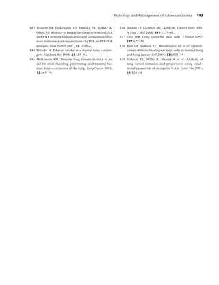 Pathology and Pathogenesis of Adenocarcinoma           143


143 Yousem SA, Finkelstein SD, Swalsky PA, Bakker A,          146 Jordan CT, Guzman ML, Noble M. Cancer stem cells.
    Ohori NP. Absence of jaagsiekte sheep retrovirus DNA          N Engl J Med 2006; 355:1253–61.
    and RNA in bronchioloalveolar and conventional hu-        147 Otto WR. Lung epithelial stem cells. J Pathol 2002;
    man pulmonary adenocarcinoma by PCR and RT-PCR                197:527–35.
    analysis. Hum Pathol 2001; 32:1039–42.                    148 Kim CF, Jackson EL, Woolfenden AE et al. Identiﬁ-
144 Witschi H. Tobacco smoke as a mouse lung carcino-             cation of bronchioalveolar stem cells in normal lung
    gen. Exp Lung Res 1998; 24:385–94.                            and lung cancer. Cell 2005; 121:823–35.
145 Malkinson AM. Primary lung tumors in mice as an           149 Jackson EL, Willis N, Mercer K et al. Analysis of
    aid for understanding, preventing, and treating hu-           lung tumor initiation and progression using condi-
    man adenocarcinoma of the lung. Lung Cancer 2001;             tional expression of oncogenic K-ras. Genes Dev 2001;
    32:265–79.                                                    15:3243–8.
 