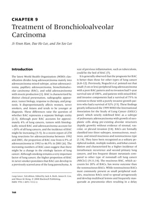CHAPTER 9
Treatment of Bronchioloalveolar
Carcinoma
Ji-Youn Han, Dae Ho Lee, and Jin Soo Lee




Introduction                                                      scar of previous inﬂammation, such as tuberculosis,
                                                                  could be the bed of BAC [7].
The latest World Health Organization (WHO) clas-                     It is generally observed that the prognosis for BAC
siﬁcation divides lung adenocarcinoma mainly into                 is better than those for other types of lung cancer
adenocarcinoma mixed subtype, acinar adenocarci-                  [6,8–12]. Previously, Noguchi et al. pointed out that
noma, papillary adenocarcinoma, bronchioloalve-                   small (3 cm or less) peripheral lung adenocarcinoma
olar carcinoma (BAC), and solid adenocarcinoma                    with a pure BAC pattern and no invasion had 5-year
with mucin production [1]. BAC is characterized by                survival rate of 100%, and patients with mixed BAC
distinct clinical presentation, radiographic appear-              and invasive components had a survival of 75% in
ance, tumor biology, response to therapy, and prog-               contrast to those with a purely invasive growth pat-
nosis. It disproportionately affects women, never                 tern who had a survival of 52% [13]. These ﬁndings
smokers, and Asians and tends to be younger at                    greatly inﬂuenced the 1999 WHO/the International
diagnosis. These differences raise the question of                Association for the Study of Lung Cancer (IASLC)
whether BAC represents a separate biologic entity                 panel, which strictly redeﬁned BAC as a subtype
[2,3]. Although pure BAC accounts for approxi-                    of pulmonary adenocarcinoma with growth of neo-
mately 4% of lung cancers, tumors with histolog-                  plastic cells along pre-existing alveolar structures
ically mixed BAC and adenocarcinoma account for                   (lepidic growth) without evidence of stromal, vas-
>20% of all lung cancers, and the incidence of BAC                cular, or pleural invasion [14]. BACs are formally
might be increasing [3–5]. In a recent report of 278              classiﬁed into three subtypes, nonmucinous, muci-
lung resections for adenocarcinoma between 1992                   nous, and mixed mucinous and nonmucinous type
and 2001, the proportion of BAC rose from 6.9% of                 [1,14]. They have been recognized as a solitary pe-
adenocarcinoma in 1992 to 46.9% in 2001 [6]. The                  ripheral nodule, multiple nodules, and lobar consol-
increasing numbers of BAC cases suggest that there                idation and characterized by a higher incidence of
might be a change in the etiologic factors of lung                intrathoracic recurrence and second primary lung
cancer. Although smoking remains a very important                 cancers, and less frequent distant metastasis com-
factor of lung cancer, the higher proportion of BAC               pared to other type of nonsmall cell lung cancer
in never smoker postulates that BAC can develop in                (NSCLC) [9,11,14]. The mucinous BAC, which ac-
a previously scarred area of the lung parenchyma. A               counts for 20% of BACs, has worse outcome than
                                                                  the nonmucinous BACs. While nonmucinous BACs
                                                                  most commonly present as small peripheral nod-
Lung Cancer, 3rd edition. Edited by Jack A. Roth, James D. Cox,
                                                                  ules, mucinous BACs tend to spread aerogenously
and Waun Ki Hong. c 2008 Blackwell Publishing,                    and develop multifocal lesions and frequently mas-
ISBN: 978-1-4051-5112-2.                                          querade as pneumonia often resulting in a delay



144
 