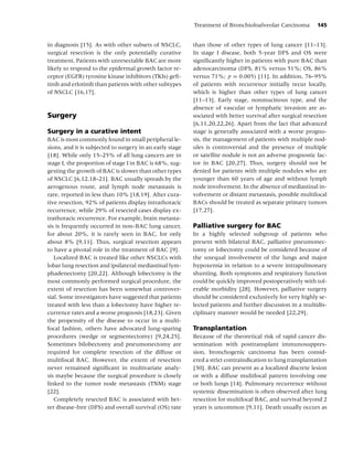 Treatment of Bronchioloalveolar Carcinoma         145


in diagnosis [15]. As with other subsets of NSCLC,        than those of other types of lung cancer [11–13].
surgical resection is the only potentially curative       In stage I disease, both 5-year DFS and OS were
treatment. Patients with unresectable BAC are more        signiﬁcantly higher in patients with pure BAC than
likely to respond to the epidermal growth factor re-      adenocarcinoma (DFS, 81% versus 51%; OS, 86%
ceptor (EGFR) tyrosine kinase inhibitors (TKIs) geﬁ-      versus 71%; p = 0.005) [11]. In addition, 76–95%
tinib and erlotinib than patients with other subtypes     of patients with recurrence initially recur locally,
of NSCLC [16,17].                                         which is higher than other types of lung cancer
                                                          [11–13]. Early stage, nonmucinous type, and the
                                                          absence of vascular or lymphatic invasion are as-
Surgery                                                   sociated with better survival after surgical resection
                                                          [6,11,20,22,26]. Apart from the fact that advanced
Surgery in a curative intent                              stage is generally associated with a worse progno-
BAC is most commonly found in small peripheral le-        sis, the management of patients with multiple nod-
sions, and it is subjected to surgery in an early stage   ules is controversial and the presence of multiple
[18]. While only 15–25% of all lung cancers are in        or satellite nodule is not an adverse prognostic fac-
stage I, the proportion of stage I in BAC is 68%, sug-    tor in BAC [20,27]. Thus, surgery should not be
gesting the growth of BAC is slower than other types      denied for patients with multiple nodules who are
of NSCLC [6,12,18–21]. BAC usually spreads by the         younger than 60 years of age and without lymph
aerogenous route, and lymph node metastasis is            node involvement. In the absence of mediastinal in-
rare, reported in less than 10% [18,19]. After cura-      volvement or distant metastasis, possible multifocal
tive resection, 92% of patients display intrathoracic     BACs should be treated as separate primary tumors
recurrence, while 29% of resected cases display ex-       [17,27].
trathoracic recurrence. For example, brain metasta-
sis is frequently occurred in non-BAC lung cancer,        Palliative surgery for BAC
for about 20%, it is rarely seen in BAC, for only         In a highly selected subgroup of patients who
about 8% [9,11]. Thus, surgical resection appears         present with bilateral BAC, palliative pneumonec-
to have a pivotal role in the treatment of BAC [9].       tomy or lobectomy could be considered because of
   Localized BAC is treated like other NSCLCs with        the unequal involvement of the lungs and major
lobar lung resection and ipsilateral mediastinal lym-     hypoxemia in relation to a severe intrapulmonary
phadenectomy [20,22]. Although lobectomy is the           shunting. Both symptoms and respiratory function
most commonly performed surgical procedure, the           could be quickly improved postoperatively with tol-
extent of resection has been somewhat controver-          erable morbidity [28]. However, palliative surgery
sial. Some investigators have suggested that patients     should be considered exclusively for very highly se-
treated with less than a lobectomy have higher re-        lected patients and further discussion in a multidis-
currence rates and a worse prognosis [18,23]. Given       ciplinary manner would be needed [22,29].
the propensity of the disease to occur in a multi-
focal fashion, others have advocated lung-sparing         Transplantation
procedures (wedge or segmentectomy) [9,24,25].            Because of the theoretical risk of rapid cancer dis-
Sometimes bilobectomy and pneumonectomy are               semination with posttransplant immunosuppres-
required for complete resection of the diffuse or         sion, bronchogenic carcinoma has been consid-
multifocal BAC. However, the extent of resection          ered a strict contraindication to lung transplantation
never remained signiﬁcant in multivariate analy-          [30]. BAC can present as a localized discrete lesion
sis maybe because the surgical procedure is closely       or with a diffuse multifocal pattern involving one
linked to the tumor node metastasis (TNM) stage           or both lungs [14]. Pulmonary recurrence without
[22].                                                     systemic dissemination is often observed after lung
   Completely resected BAC is associated with bet-        resection for multifocal BAC, and survival beyond 2
ter disease-free (DFS) and overall survival (OS) rate     years is uncommon [9,11]. Death usually occurs as
 