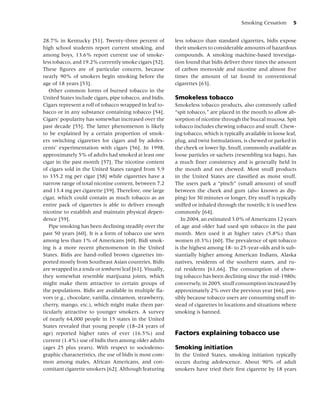 Smoking Cessation       5


28.7% in Kentucky [51]. Twenty-three percent of           less tobacco than standard cigarettes, bidis expose
high school students report current smoking, and          their smokers to considerable amounts of hazardous
among boys, 13.6% report current use of smoke-            compounds. A smoking machine-based investiga-
less tobacco, and 19.2% currently smoke cigars [52].      tion found that bidis deliver three times the amount
These ﬁgures are of particular concern, because           of carbon monoxide and nicotine and almost ﬁve
nearly 90% of smokers begin smoking before the            times the amount of tar found in conventional
age of 18 years [53].                                     cigarettes [63].
   Other common forms of burned tobacco in the
United States include cigars, pipe tobacco, and bidis.    Smokeless tobacco
Cigars represent a roll of tobacco wrapped in leaf to-    Smokeless tobacco products, also commonly called
bacco or in any substance containing tobacco [54].        “spit tobacco,” are placed in the mouth to allow ab-
Cigars’ popularity has somewhat increased over the        sorption of nicotine through the buccal mucosa. Spit
past decade [55]. The latter phenomenon is likely         tobacco includes chewing tobacco and snuff. Chew-
to be explained by a certain proportion of smok-          ing tobacco, which is typically available in loose leaf,
ers switching cigarettes for cigars and by adoles-        plug, and twist formulations, is chewed or parked in
cents’ experimentation with cigars [56]. In 1998,         the cheek or lower lip. Snuff, commonly available as
approximately 5% of adults had smoked at least one        loose particles or sachets (resembling tea bags), has
cigar in the past month [57]. The nicotine content        a much ﬁner consistency and is generally held in
of cigars sold in the United States ranged from 5.9       the mouth and not chewed. Most snuff products
to 335.2 mg per cigar [58] while cigarettes have a        in the United States are classiﬁed as moist snuff.
narrow range of total nicotine content, between 7.2       The users park a “pinch” (small amount) of snuff
and 13.4 mg per cigarette [59]. Therefore, one large      between the cheek and gum (also known as dip-
cigar, which could contain as much tobacco as an          ping) for 30 minutes or longer. Dry snuff is typically
entire pack of cigarettes is able to deliver enough       sniffed or inhaled through the nostrils; it is used less
nicotine to establish and maintain physical depen-        commonly [64].
dence [59].                                                  In 2004, an estimated 3.0% of Americans 12 years
   Pipe smoking has been declining steadily over the      of age and older had used spit tobacco in the past
past 50 years [60]. It is a form of tobacco use seen      month. Men used it at higher rates (5.8%) than
among less than 1% of Americans [60]. Bidi smok-          women (0.3%) [60]. The prevalence of spit tobacco
ing is a more recent phenomenon in the United             is the highest among 18- to 25-year-olds and is sub-
States. Bidis are hand-rolled brown cigarettes im-        stantially higher among American Indians, Alaska
ported mostly from Southeast Asian countries. Bidis       natives, residents of the southern states, and ru-
are wrapped in a tendu or temburni leaf [61]. Visually,   ral residents [61,66]. The consumption of chew-
they somewhat resemble marijuana joints, which            ing tobacco has been declining since the mid-1980s;
might make them attractive to certain groups of           conversely, in 2005, snuff consumption increased by
the populations. Bidis are available in multiple ﬂa-      approximately 2% over the previous year [66], pos-
vors (e.g., chocolate, vanilla, cinnamon, strawberry,     sibly because tobacco users are consuming snuff in-
cherry, mango, etc.), which might make them par-          stead of cigarettes in locations and situations where
ticularly attractive to younger smokers. A survey         smoking is banned.
of nearly 64,000 people in 15 states in the United
States revealed that young people (18–24 years of
age) reported higher rates of ever (16.5%) and            Factors explaining tobacco use
current (1.4%) use of bidis then among older adults
(ages 25 plus years). With respect to sociodemo-          Smoking initiation
graphic characteristics, the use of bidis is most com-    In the United States, smoking initiation typically
mon among males, African Americans, and con-              occurs during adolescence. About 90% of adult
comitant cigarette smokers [62]. Although featuring       smokers have tried their ﬁrst cigarette by 18 years
 