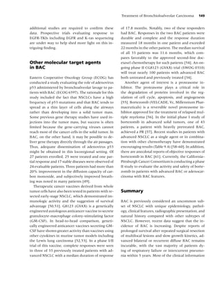 Treatment of Bronchioloalveolar Carcinoma         149


additional studies are required to conﬁrm these          of 17.8 months. Notably, two of these responders
data. Prospective trials evaluating response to          had BAC. Responses in the two BAC patients were
EGFR-TKIs including EGFR and K-ras sequencing            durable and complete and the response duration
are under way to help shed more light on this in-        measured 18 months in one patient and exceeded
triguing ﬁnding.                                         22 months in the other patient. The median survival
                                                         of all 33 patients was 11.6 months, which com-
                                                         pares favorably to the approved second-line doc-
Other molecular target agents                            etaxel chemotherapy for such patients [54]. An on-
in BAC                                                   going phase II CG8123 (GVAX) trial (SWOG 0310)
                                                         will treat nearly 100 patients with advanced BAC
Eastern Cooperative Oncology Group (ECOG) has            both untreated and previously treated [34].
conducted a study evaluating the role of adenovirus         Another agent of interest is a proteasome in-
p53 administered by bronchoalveolar lavage to pa-        hibitor. The proteasome plays a critical role in
tients with BAC (ECOG 6597). The rationale for this      the degradation of proteins involved in the reg-
study included the fact that NSCLCs have a high          ulation of cell cycle, apoptosis, and angiogenesis
frequency of p53 mutations and that BAC tends to         [55]. Bortezomib (VELCADE, Vc, Millennium Phar-
spread as a thin layer of cells along the airways        maceuticals) is a reversible novel proteasome in-
rather than developing into a solid tumor mass.          hibitor approved for the treatment of relapsed mul-
Some previous gene therapy studies have used in-         tiple myeloma [56]. In the initial phase I study of
jections into the tumor mass, but success is often       bortezomib in advanced solid tumors, one of 43
limited because the gene-carrying viruses cannot         patients, a patient with heavily pretreated BAC,
reach most of the cancer cells in the solid tumor. In    achieved a PR [57]. Recent studies in patients with
BAC, on the other hand, it may be possible to de-        advanced NSCLC as a single agent or in combina-
liver gene therapy directly through the air passages.    tion with other chemotherapy have demonstrated
Thus, adequate dissemination of adenovirus p53           encouraging results (Table 9.4) [58–60]. In addition,
might be obtained in this locoregional setting. Of       there are anecdotal reports of objective responses of
27 patients enrolled, 25 were treated and one par-       bortezomib in BAC [61]. Currently, the California–
tial response and 17 stable diseases were observed of    Pittsburgh Cancer Consortium is conducting a phase
24 evaluable patients. Three patients had more than      II study to evaluate the activity and safety of borte-
20% improvement in the diffusion capacity of car-        zomib in patients with advanced BAC or adenocar-
bon monoxide, and subjectively improved breath-          cinoma with BAC features.
ing was noted in many patients [49].
   Therapeutic cancer vaccines derived from whole
tumor cells have also been tested in patients with re-   Summary
sected early-stage NSCLC, which demonstrated im-
munologic activity and the suggestion of survival        BAC is previously considered an uncommon sub-
advantage [50,51]. G8123 (GVAX) is a genetically         set of NSCLC with unique epidemiology, pathol-
engineered autologous anticancer vaccine to secrete      ogy, clinical features, radiographic presentation, and
granulocyte-macrophage colony-stimulating factor         natural history compared with other subtypes of
(GM-CSF). In head-to-head comparison, geneti-            NSCLC. However, recent data suggest that the in-
cally engineered anticancer vaccines secreting GM-       cidence of BAC is increasing. Despite reports of
CSF have shown greater activity than vaccines using      prolonged survival after repeated surgical resection
other cytokines in murine tumor models including         of multifocal lesions and slow growth kinetics, ad-
the Lewis lung carcinoma [52,53]. In a phase I/II        vanced bilateral or recurrent diffuse BAC remains
trial of this vaccine, complete responses were seen      incurable, with the vast majority of patients dy-
in three of 33 previously treated patients with ad-      ing of respiratory failure or intercurrent pneumo-
vanced NSCLC with a median duration of response          nia within 5 years. Most of the clinical information
 