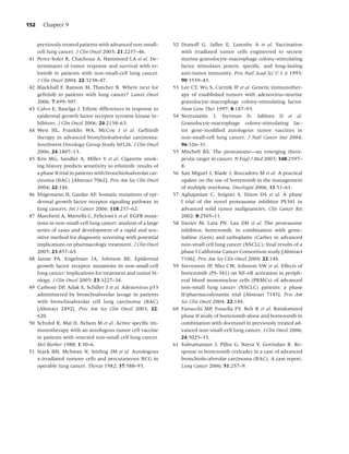 152     Chapter 9


      previously treated patients with advanced non-small-        52 Dranoff G, Jaffee E, Lazenby A et al. Vaccination
      cell lung cancer. J Clin Oncol 2003; 21:2237–46.               with irradiated tumor cells engineered to secrete
41    Perez-Soler R, Chachoua A, Hammond LA et al. De-               murine granulocyte-macrophage colony-stimulating
      terminants of tumor response and survival with er-             factor stimulates potent, speciﬁc, and long-lasting
      lotinib in patients with non-small-cell lung cancer.           anti-tumor immunity. Proc Natl Acad Sci U S A 1993;
      J Clin Oncol 2004; 22:3238–47.                                 90:3539–43.
42    Blackhall F, Ranson M, Thatcher N. Where next for           53 Lee CT, Wu S, Ciernik IF et al. Genetic immunother-
      geﬁtinib in patients with lung cancer? Lancet Oncol            apy of established tumors with adenovirus-murine
      2006; 7:499–507.                                               granulocyte-macrophage colony-stimulating factor.
43    Calvo E, Baselga J. Ethnic differences in response to          Hum Gene Ther 1997; 8:187–93.
      epidermal growth factor receptor tyrosine kinase in-        54 Nemunaitis J, Sterman D, Jablons D et al.
      hibitors. J Clin Oncol 2006; 24:2158–63.                       Granulocyte-macrophage colony-stimulating fac-
44    West HL, Franklin WA, McCoy J et al. Geﬁtinib                  tor gene-modiﬁed autologous tumor vaccines in
      therapy in advanced bronchioloalveolar carcinoma:              non-small-cell lung cancer. J Natl Cancer Inst 2004;
      Southwest Oncology Group Study S0126. J Clin Oncol             96:326–31.
      2006; 24:1807–13.                                           55 Mitchell BS. The proteasome—an emerging thera-
45    Kris MG, Sandler A, Miller V et al. Cigarette smok-            peutic target in cancer. N Engl J Med 2003; 348:2597–
      ing history predicts sensitivity to erlotinib: results of      8.
      a phase II trial in patients with bronchioloalveolar car-   56 San Miguel J, Blade J, Boccadoro M et al. A practical
      cinoma (BAC) [Abstract 7062]. Proc Am Soc Clin Oncol           update on the use of bortezomib in the management
      2004; 22:14S.                                                  of multiple myeloma. Oncologist 2006; 11:51–61.
46    Shigematsu H, Gazdar AF. Somatic mutations of epi-          57 Aghajanian C, Soignet S, Dizon DS et al. A phase
      dermal growth factor receptor signaling pathway in             I trial of the novel proteasome inhibitor PS341 in
      lung cancers. Int J Cancer 2006; 118:257–62.                   advanced solid tumor malignancies. Clin Cancer Res
47    Marchetti A, Martella C, Felicioni L et al. EGFR muta-         2002; 8:2505–11.
      tions in non-small-cell lung cancer: analysis of a large    58 Davies M, Lara PN, Lau DH et al. The proteasome
      series of cases and development of a rapid and sen-            inhibitor, bortezomib, in combination with gemc-
      sitive method for diagnostic screening with potential          itabine (Gem) and carboplatin (Carbo) in advanced
      implications on pharmacologic treatment. J Clin Oncol          non-small cell lung cancer (NSCLC): ﬁnal results of a
      2005; 23:857–65.                                               phase I California Cancer Consortium study [Abstract
48    Janne PA, Engelman JA, Johnson BE. Epidermal                   7106]. Proc Am Soc Clin Oncol 2004; 22:14S.
      growth factor receptor mutations in non-small-cell          59 Stevenson JP, Nho CW, Johnson SW et al. Effects of
      lung cancer: implications for treatment and tumor bi-          bortezomib (PS-341) on NF-κB activation in periph-
      ology. J Clin Oncol 2005; 23:3227–34.                          eral blood mononuclear cells (PBMCs) of advanced
49    Carbone DP, Adak S, Schiller J et al. Adenovirus p53           non-small lung cancer (NSCLC) patients: a phase
      administered by bronchoalveolar lavage in patients             II/pharmacodynamic trial [Abstract 7145]. Proc Am
      with bronchioalveolar cell lung carcinoma (BAC)                Soc Clin Oncol 2004; 22:14S.
      [Abstract 2492]. Proc Am Soc Clin Oncol 2003; 22:           60 Fanucchi MP, Fossella FV, Belt R et al. Randomized
      620.                                                           phase II study of bortezomib alone and bortezomib in
50    Schulof R, Mai D, Nelson M et al. Active speciﬁc im-           combination with docetaxel in previously treated ad-
      munotherapy with an autologous tumor cell vaccine              vanced non-small-cell lung cancer. J Clin Oncol 2006;
      in patients with resected non-small cell lung cancer.          24:5025–33.
      Mol Biother 1988; 1:30–6.                                   61 Subramanian J, Pillot G, Narra V, Govindan R. Re-
51    Stack BH, McSwan N, Stirling JM et al. Autologous              sponse to bortezomib (velcade) in a case of advanced
      x-irradiated tumour cells and percutaneous BCG in              bronchiolo-alveolar carcinoma (BAC). A case report.
      operable lung cancer. Thorax 1982; 37:588–93.                  Lung Cancer 2006; 51:257–9.
 