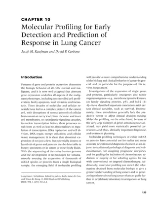 CHAPTER 10
Molecular Proﬁling for Early
Detection and Prediction of
Response in Lung Cancer
Jacob M. Kaufman and David P. Carbone




Introduction                                                      will provide a more comprehensive understanding
                                                                  of the biology and clinical behavior of cancer in gen-
Patterns of gene and protein expression determine                 eral, and, in particular for the purposes of this re-
the biologic behavior of all cells, normal and ma-                view, lung cancer.
lignant, and it is now well accepted that aberrant                   Investigations of the expression of single genes
gene expression underlies all aspects of the malig-               and proteins, particularly oncogenes and tumor
nant phenotype, including uncontrolled cell prolif-               suppressor genes—e.g., membrane tyrosine kinases,
eration, faulty apoptosis, local invasion, and metas-             ras family signaling proteins, p53, and bcl-2 [1–
tasis. Three decades of molecular and cellular re-                4]—have identiﬁed important correlations with cer-
search have led to a complex picture of the cancer                tain clinical variables, such as survival. Unfortu-
cell, with disruptions of normal controls of cellular             nately, these correlations generally lack the pre-
homeostasis at every level, from the outer and inner              dictive power to affect clinical decision-making.
cell membranes, to cytoplasmic signaling cascades,                Molecular proﬁling, on the other hand, because of
to nuclear transcription factors; these processes re-             the very large numbers of genes simultaneously an-
sult from as well as lead to abnormalities in regu-               alyzed, may yield more statistically powerful cor-
lation of transcription, DNA replication and cell di-             relations and, thus, clinically important diagnostics
vision, DNA repair, energy utilization, and cellular              and treatment planning.
waste management. It is clear that abnormal ex-                      Molecular proﬁling techniques of either mRNA
pression of not just a few, but potentially dozens or             or proteins have potential use for earlier and more
hundreds of genes and proteins may be detectable in               accurate detection and diagnosis of cancer, as an ad-
biopsy specimens or in serum or other body ﬂuids.                 junct to traditional pathological diagnosis and sub-
With the sequencing of the entire human genome                    classiﬁcation, for assigning prognostic categories,
and the development of technologies for simulta-                  and for guiding the inclusion of chemotherapy, ra-
neously assaying the expression of thousands of                   diation or surgery or for selecting agents for use
mRNA species or proteins from a single biological                 with conventional or targeted chemotherapy. Ad-
sample, the emerging ﬁeld of molecular proﬁling                   ditionally, molecular proﬁling can enrich the infor-
                                                                  mation obtained from molecular biology to give a
                                                                  greater understanding of lung cancer and to gener-
Lung Cancer, 3rd edition. Edited by Jack A. Roth, James D. Cox,   ate hypotheses about lung cancer that can guide fur-
and Waun Ki Hong. c 2008 Blackwell Publishing,                    ther in depth basic laboratory investigations of lung
ISBN: 978-1-4051-5112-2.                                          cancer.


                                                                                                                    153
 