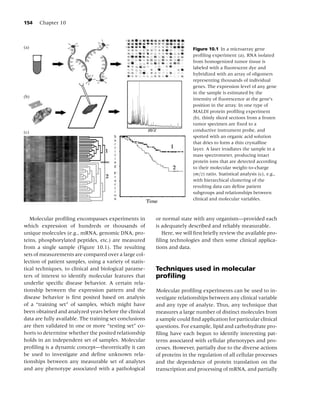 154   Chapter 10



(a)                                                                      Figure 10.1 In a microarray gene
                                                                         proﬁling experiment (a), RNA isolated
                                                                         from homogenized tumor tissue is
                                                                         labeled with a ﬂuorescent dye and
                                                                         hybridized with an array of oligomers
                                                                         representing thousands of individual
                                                                         genes. The expression level of any gene
                                                                         in the sample is estimated by the
(b)                                                                      intensity of ﬂuorescence at the gene’s
                                                                         position in the array. In one type of
                                                                         MALDI protein proﬁling experiment
                                                                         (b), thinly sliced sections from a frozen
                                                                         tumor specimen are ﬁxed to a
(c)                                                                      conductive instrument probe, and
                                                                         spotted with an organic acid solution
                                                                         that dries to form a thin crystalline
                                                                         layer. A laser irradiates the sample in a
                                                                         mass spectrometer, producing intact
                                                                         protein ions that are detected according
                                                                         to their molecular weight-to-charge
                                                                         (m/z) ratio. Statistical analysis (c), e.g.,
                                                                         with hierarchical clustering of the
                                                                         resulting data can deﬁne patient
                                                                         subgroups and relationships between
                                                                         clinical and molecular variables.



   Molecular proﬁling encompasses experiments in         or normal state with any organism—provided each
which expression of hundreds or thousands of             is adequately described and reliably measurable.
unique molecules (e.g., mRNA, genomic DNA, pro-             Here, we will ﬁrst brieﬂy review the available pro-
teins, phosphorylated peptides, etc.) are measured       ﬁling technologies and then some clinical applica-
from a single sample (Figure 10.1). The resulting        tions and data.
sets of measurements are compared over a large col-
lection of patient samples, using a variety of statis-
tical techniques, to clinical and biological parame-     Techniques used in molecular
ters of interest to identify molecular features that     proﬁling
underlie speciﬁc disease behavior. A certain rela-
tionship between the expression pattern and the          Molecular proﬁling experiments can be used to in-
disease behavior is ﬁrst posited based on analysis       vestigate relationships between any clinical variable
of a “training set” of samples, which might have         and any type of analyte. Thus, any technique that
been obtained and analyzed years before the clinical     measures a large number of distinct molecules from
data are fully available. The training set conclusions   a sample could ﬁnd application for particular clinical
are then validated in one or more “testing set” co-      questions. For example, lipid and carbohydrate pro-
horts to determine whether the posited relationship      ﬁling have each begun to identify interesting pat-
holds in an independent set of samples. Molecular        terns associated with cellular phenotypes and pro-
proﬁling is a dynamic concept—theoretically it can       cesses. However, partially due to the diverse actions
be used to investigate and deﬁne unknown rela-           of proteins in the regulation of all cellular processes
tionships between any measurable set of analytes         and the dependence of protein translation on the
and any phenotype associated with a pathological         transcription and processing of mRNA, and partially
 