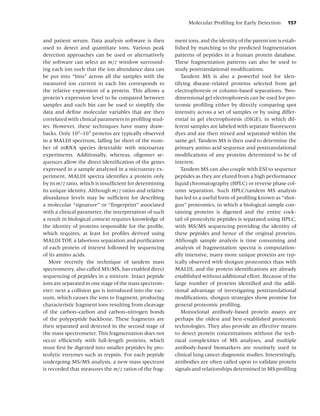 Molecular Proﬁling for Early Detection       157


and patient serum. Data analysis software is then        ment ions, and the identity of the parent ion is estab-
used to detect and quantitate ions. Various peak         lished by matching to the predicted fragmentation
detection approaches can be used or alternatively        patterns of peptides in a human protein database.
the software can select an m/z window surround-          These fragmentation patterns can also be used to
ing each ion such that the ion abundance data can        study posttranslational modiﬁcations.
be put into “bins” across all the samples with the          Tandem MS is also a powerful tool for iden-
measured ion current in each bin corresponds to          tifying disease-related proteins selected from gel
the relative expression of a protein. This allows a      electrophoresis or column-based separations. Two-
protein’s expression level to be compared between        dimensional gel electrophoresis can be used for pro-
samples and each bin can be used to simplify the         teomic proﬁling either by directly comparing spot
data and deﬁne molecular variables that are then         intensity across a set of samples or by using differ-
correlated with clinical parameters in proﬁling stud-    ential in gel electrophoresis (DIGE), in which dif-
ies. However, these techniques have many draw-           ferent samples are labeled with separate ﬂuorescent
backs. Only 102 –103 proteins are typically observed     dyes and are then mixed and separated within the
in a MALDI spectrum, falling far short of the num-       same gel. Tandem MS is then used to determine the
ber of mRNA species detectable with microarray           primary amino acid sequence and posttranslational
experiments. Additionally, whereas, oligomer se-         modiﬁcations of any proteins determined to be of
quences allow the direct identiﬁcation of the genes      interest.
expressed in a sample analyzed in a microarray ex-          Tandem MS can also couple with ESI to sequence
periment, MALDI spectra identiﬁes a protein only         peptides as they are eluted from a high performance
by its m/z ratio, which is insufﬁcient for determining   liquid chromatography (HPLC) or reverse phase col-
its unique identity. Although m/z ratios and relative    umn separation. Such HPLC/tandem MS analysis
abundance levels may be sufﬁcient for describing         has led to a useful form of proﬁling known as “shot-
a molecular “signature” or “ﬁngerprint” associated       gun” proteomics, in which a biological sample con-
with a clinical parameter, the interpretation of such    taining proteins is digested and the entire cock-
a result in biological context requires knowledge of     tail of proteolytic peptides is separated using HPLC,
the identity of proteins responsible for the proﬁle,     with MS/MS sequencing providing the identity of
which requires, at least for proﬁles derived using       these peptides and hence of the original proteins.
MALDI TOF, a laborious separation and puriﬁcation        Although sample analysis is time consuming and
of each protein of interest followed by sequencing       analysis of fragmentation spectra is computation-
of its amino acids.                                      ally intensive, many more unique proteins are typ-
   More recently the technique of tandem mass            ically observed with shotgun proteomics than with
spectrometry, also called MS/MS, has enabled direct      MALDI, and the protein identiﬁcations are already
sequencing of peptides in a mixture. Intact peptide      established without additional effort. Because of the
ions are separated in one stage of the mass spectrom-    large number of proteins identiﬁed and the addi-
eter; next a collision gas is introduced into the vac-   tional advantage of investigating posttranslational
uum, which causes the ions to fragment, producing        modiﬁcations, shotgun strategies show promise for
characteristic fragment ions resulting from cleavage     general proteomic proﬁling.
of the carbon–carbon and carbon–nitrogen bonds              Monoclonal antibody-based protein assays are
of the polypeptide backbone. These fragments are         perhaps the oldest and best-established proteomic
then separated and detected in the second stage of       technologies. They also provide an effective means
the mass spectrometer. This fragmentation does not       to detect protein concentrations without the tech-
occur efﬁciently with full-length proteins, which        nical complexities of MS analyses, and multiple
must ﬁrst be digested into smaller peptides by pro-      antibody-based biomarkers are routinely used in
teolytic enzymes such as trypsin. For each peptide       clinical lung cancer diagnostic studies. Interestingly,
undergoing MS/MS analysis, a new mass spectrum           antibodies are often called upon to validate protein
is recorded that measures the m/z ratios of the frag-    signals and relationships determined in MS proﬁling
 
