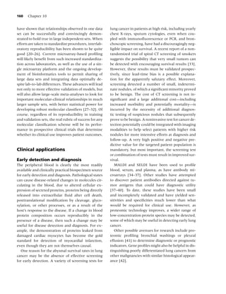 160    Chapter 10


have shown that relationships observed in one data        lung cancer in patients at high risk, including yearly
set can be successfully and convincingly demon-           chest X-rays, sputum cytologies, even when cou-
strated to hold true in large independent sets. When      pled with immunoﬂuorescence or PCR, and bron-
efforts are taken to standardize procedures, interlab-    choscopic screening, have had a discouragingly neg-
oratory reproducibility has been shown to be quite        ligible impact on survival. A recent report of a non-
good [20–26]. Current microarray-based proﬁling           randomized trial of spiral CT screening of smokers
will likely beneﬁt from such increased standardiza-       suggests the possibility that very small tumors can
tion across laboratories, as well as the use of a sin-    be detected with encouraging survival results [33].
gle microarray platform and the ongoing develop-          However, these results must be validated prospec-
ment of bioinformatics tools to permit sharing of         tively, since lead-time bias is a possible explana-
large data sets and integrating data optimally de-        tion for the apparently salutary effect. Moreover,
spite lab-to-lab differences. These advances will lead    screening detected a number of small, indetermi-
not only to more effective validation of models, but      nate nodules, of which a signiﬁcant minority proved
will also allow large-scale meta-analyses to look for     to be benign. The cost of CT screening is not in-
important molecular–clinical relationships in much        signiﬁcant and a large additional cost—including
larger sample sets, with better statistical power for     increased morbidity and potentially mortality—is
developing robust molecular classiﬁers [27–32]. Of        incurred by the necessity of additional diagnos-
course, regardless of its reproducibility in training     tic testing of suspicious nodules that subsequently
and validation sets, the real rubric of success for any   prove to be benign. A noninvasive test for cancer de-
molecular classiﬁcation scheme will be its perfor-        tection potentially could be integrated with imaging
mance in prospective clinical trials that determine       modalities to help select patients with higher risk
whether its clinical use improves patient outcomes.       nodules for more intensive efforts at diagnosis and
                                                          follow-up. A very high positive and negative pre-
                                                          dictive value for the targeted patient population is
Clinical applications                                     mandatory, but most important, the screening test
                                                          or combination of tests must result in improved sur-
Early detection and diagnosis                             vival.
The peripheral blood is clearly the most readily             MALDI and SELDI have been used to proﬁle
available and clinically practical biospecimen source     blood, serum, and plasma, as have antibody mi-
for early detection and diagnosis. Pathological states    croarrays [34–37]. Other studies have attempted
can cause disease-related changes in molecules cir-       to discover patient antibodies directed against tu-
culating in the blood, due to altered cellular ex-        mor antigens that could have diagnostic utility
pression of secreted proteins, proteins being directly    [37–40]. To date, these studies have been small
released into extracellular ﬂuid after cell death,        and incompletely validated and have yielded sen-
posttranslational modiﬁcation by cleavage, glyco-         sitivities and speciﬁcities much lower than what
sylation, or other processes, or as a result of the       would be required for clinical use. However, as
host’s response to the disease. If a change in blood      proteomic technology improves, a wider range of
protein composition occurs reproducibly in the            low-concentration protein species may be detected,
presence of a disease, then such a change may be          some of which may be useful in detecting early lung
useful for disease detection and diagnosis. For ex-       cancer.
ample, the demonstration of proteins leaked from             Other possible avenues for research include pro-
damaged cardiac myocytes has become the gold              teomic proﬁling bronchial washings or pleural
standard for detection of myocardial infarction,          effusion [41] to determine diagnostic or prognostic
even though they are not themselves causal.               indicators. Gene proﬁles might also be helpful in dis-
   One reason for the abysmal survival rates in lung      tinguishing poorly differentiated lung cancers from
cancer may be the absence of effective screening          other malignancies with similar histological appear-
for early detection. A variety of screening tests for     ance [42].
 