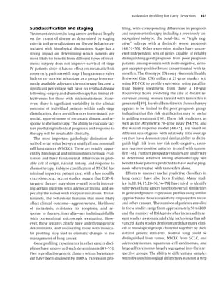 Molecular Proﬁling for Early Detection       161


Subclassiﬁcation and staging                             ﬁling, with corresponding differences in prognosis
Treatment decisions in lung cancer are based largely     and response to therapy, including a previously un-
on the extent of disease as determined by staging        recognized subtype, the basal-like, or “triple neg-
criteria and generalizations on disease behavior as-     ative” subtype with a distinctly worse prognosis
sociated with histological distinctions. Stage has a     [48,51–53]. Other expression studies have uncov-
strong impact on determining which patients are          ered independent sets of genes capable of reliably
most likely to beneﬁt from different types of treat-     distinguishing good prognosis from poor prognosis
ment: surgery does not improve survival of stage         patients among women with node-negative, estro-
IV patients since it has no effect on metastatic foci;   gen receptor-positive breast cancer treated with ta-
conversely, patients with stage I lung cancer receive    moxifen. The Oncotype DX assay (Genomic Health,
little or no survival advantage as a group from cur-     Redwood City, CA) utilizes a 21-gene marker set,
rently available adjuvant chemotherapy because a         using RT-PCR to proﬁle expression using parafﬁn-
signiﬁcant percentage will have no residual disease      ﬁxed biopsy specimens; from these a 10-year
following surgery and chemotherapy has limited ef-       Recurrence Score predicting the rate of distant re-
fectiveness for those with micrometastases. More-        currence among women treated with tamoxifen is
over, there is signiﬁcant variability in the clinical    generated [49]. Survival beneﬁt with chemotherapy
outcome of individual patients within each stage         appears to be limited to the poor prognosis group,
classiﬁcation; there are differences in metastatic po-   indicating that this risk stratiﬁcation may be useful
tential, aggressiveness of metastatic disease, and re-   in guiding treatment [50]. These risk predictors, as
sponse to chemotherapy. The ability to elucidate fac-    well as the Affymetrix 70-gene assay [54,55], and
tors predicting individual prognosis and response to     the wound response model [44,45], are based on
therapy will be invaluable clinically.                   different sets of genes with relatively little overlap,
   The most important pathologic distinction de-         yet they have demonstrated similar ability to distin-
scribed so far is that between small cell and nonsmall   guish high risk from low risk node-negative, estro-
cell lung cancer (NSCLC). These are readily appar-       gen receptor-positive patients treated with tamox-
ent by histological and immunohistochemical eval-        ifen [46]. Further prospective studies are underway
uation and have fundamental differences in prob-         to determine whether adding chemotherapy will
able cell of origin, natural history, and response to    beneﬁt those patients predicted to have worse prog-
chemotherapy. Subtype classiﬁcation of NSCLC has         nosis when treated with tamoxifen alone.
minimal impact on patient care, with a few notable          Efforts to uncover useful predictive classiﬁers in
exceptions: e.g., recent studies suggest that EGF-R-     lung cancer have also been fruitful. Many stud-
targeted therapy may show overall beneﬁt in treat-       ies [6,11,14,15,28–30,56–78] have tried to identify
ing certain patients with adenocarcinoma and es-         subtypes of lung cancer based on overall similarities
pecially the subset with receptor mutations. Unfor-      in gene and protein expression proﬁles using similar
tunately, the behavioral features that most likely       approaches to those successfully employed in breast
affect clinical outcome—aggressiveness, likelihood       and other cancers. The number of patients enrolled
of metastasis, resistance to apoptosis, and re-          in these studies range from approximately 50 to 200,
sponse to therapy, inter alia—are indistinguishable      and the number of RNA probes has increased in re-
with conventional microscopic evaluation. How-           cent studies as commercial chip technology has ad-
ever, these features clearly have underlying genetic     vanced. Early studies demonstrated that many clini-
determinants, and uncovering these with molecu-          cal or histological groups clustered together by their
lar proﬁling may lead to dramatic changes in the         natural genetic similarity. Normal lung could be
management of lung cancer.                               distinguished from tumor, NSCLC from SCLC, and
   Gene proﬁling experiments in other cancer disci-      adenocarcinomas, squamous cell carcinomas, and
plines have uncovered such determinants [43–55].         large cell carcinomas largely segregated into their re-
Five reproducible genetic clusters within breast can-    spective groups. The ability to differentiate samples
cer have been disclosed by mRNA expression pro-          with obvious histological differences was not a step
 